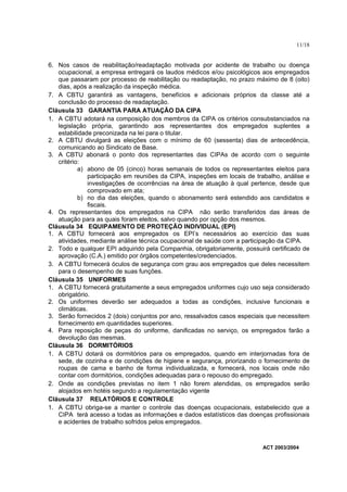 11/18


6. Nos casos de reabilitação/readaptação motivada por acidente de trabalho ou doença
   ocupacional, a empresa entregará os laudos médicos e/ou psicológicos aos empregados
   que passaram por processo de reabilitação ou readaptação, no prazo máximo de 8 (oito)
   dias, após a realização da inspeção médica.
7. A CBTU garantirá as vantagens, benefícios e adicionais próprios da classe até a
   conclusão do processo de readaptação.
Cláusula 33 GARANTIA PARA ATUAÇÃO DA CIPA
1. A CBTU adotará na composição dos membros da CIPA os critérios consubstanciados na
   legislação própria, garantindo aos representantes dos empregados suplentes a
   estabilidade preconizada na lei para o titular.
2. A CBTU divulgará as eleições com o mínimo de 60 (sessenta) dias de antecedência,
   comunicando ao Sindicato de Base.
3. A CBTU abonará o ponto dos representantes das CIPAs de acordo com o seguinte
   critério:
           a) abono de 05 (cinco) horas semanais de todos os representantes eleitos para
              participação em reuniões da CIPA, inspeções em locais de trabalho, análise e
              investigações de ocorrências na área de atuação à qual pertence, desde que
              comprovado em ata;
           b) no dia das eleições, quando o abonamento será estendido aos candidatos e
              fiscais.
4. Os representantes dos empregados na CIPA não serão transferidos das áreas de
   atuação para as quais foram eleitos, salvo quando por opção dos mesmos.
Cláusula 34 EQUIPAMENTO DE PROTEÇÃO INDIVIDUAL (EPI)
1. A CBTU fornecerá aos empregados os EPI’s necessários ao exercício das suas
   atividades, mediante análise técnica ocupacional de saúde com a participação da CIPA.
2. Todo e qualquer EPI adquirido pela Companhia, obrigatoriamente, possuirá certificado de
   aprovação (C.A.) emitido por órgãos competentes/credenciados.
3. A CBTU fornecerá óculos de segurança com grau aos empregados que deles necessitem
   para o desempenho de suas funções.
Cláusula 35 UNIFORMES
1. A CBTU fornecerá gratuitamente a seus empregados uniformes cujo uso seja considerado
   obrigatório.
2. Os uniformes deverão ser adequados a todas as condições, inclusive funcionais e
   climáticas.
3. Serão fornecidos 2 (dois) conjuntos por ano, ressalvados casos especiais que necessitem
   fornecimento em quantidades superiores.
4. Para reposição de peças do uniforme, danificadas no serviço, os empregados farão a
   devolução das mesmas.
Cláusula 36 DORMITÓRIOS
1. A CBTU dotará os dormitórios para os empregados, quando em interjornadas fora de
   sede, de cozinha e de condições de higiene e segurança, priorizando o fornecimento de
   roupas de cama e banho de forma individualizada, e fornecerá, nos locais onde não
   contar com dormitórios, condições adequadas para o repouso do empregado.
2. Onde as condições previstas no item 1 não forem atendidas, os empregados serão
   alojados em hotéis segundo a regulamentação vigente
Cláusula 37 RELATÓRIOS E CONTROLE
1. A CBTU obriga-se a manter o controle das doenças ocupacionais, estabelecido que a
   CIPA terá acesso a todas as informações e dados estatísticos das doenças profissionais
   e acidentes de trabalho sofridos pelos empregados.



                                                                         ACT 2003/2004
 