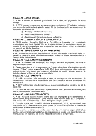 13/18


Cláusula 42 AUXÍLIO DOENÇA
1. A CBTU manterá os convênios já existentes com o INSS para pagamento do auxílio
doença.
2. A CBTU manterá o pagamento aos seus empregados do salário, 13º salário e vantagens
nos termos da regulamentação vigente, após o 15º dia de afastamento, até seu regresso às
atividades normais quando:
          a) afastado para tratamento de saúde;
          b) afastado por acidente de trabalho;
          c) afastado para tratamento de doença profissional.
Cláusula 43 ATESTADOS MÉDICOS E ODONTOLÓGICOS
A CBTU aceitará Atestados Médicos e Odontológicos fornecidos por profissionais
credenciados pelo INSS, PLANSFER, do Sindicato de Base ou particulares, no que diz
respeito à licença remunerada de seus empregados, para atendimento próprio, apresentados
no prazo de até 3 (três) dias úteis.
Cláusula 44 TRANSFERÊNCIA POR MOTIVO DE SAÚDE
A CBTU viabilizará os pedidos de transferência de seus empregados quando solicitados por
razões de saúde sua ou de seus familiares diretos, através de análise das áreas Médica e
Serviço Social da Companhia.
Cláusula 45 VALE ALIMENTAÇÃO/REFEIÇÃO
1. A CBTU fornecerá vale alimentação e/ou refeição aos seus empregados, na forma da
regulamentação vigente.
2. Serão concedidos a todos os empregados 26 vales alimentação e/ou refeição mensais
durante 12 (doze) meses, no valor facial de R$ 13,43 (treze reais e quarenta e três centavos),
extensivos aos empregados que estiverem afastados por auxílio doença, acidente de
trabalho, doença profissional e licença maternidade.
Cláusula 46 VALE TRANSPORTE
1. A CBTU concederá vale transporte a todos os empregados que necessitarem de
deslocamento intermunicipal e interestadual para cumprimento da jornada de trabalho, nos
termos da lei.
2. A CBTU distribuirá os vales transportes aos seus empregados até o penúltimo dia útil de
cada mês.
3. Os casos excepcionais não abrangidos pela presente serão resolvidos em nível regional
com a participação do Sindicato de Base.
Cláusula 47 AUXILIO-MATERNO INFANTIL
1. A CBTU pagará o auxílio materno infantil aos seus empregados pelos beneficiários do
salário-família, até que completem 7 (sete) anos de idade, no valor de R$ 57,21 (cinqüenta e
sete reais e vinte e um centavos), na forma da regulamentação vigente.
2. O auxílio acima será concedido mediante a apresentação do(s) comprovante(s) da(s)
matrícula(s) da(s) criança(s) em creche ou pré-escola e mantido mediante a apresentação
semestral de recibo(s) de pagamento(s).
3. Sem prejuízo da concessão, nos termos do item 2, a Companhia pagará até 2 (dois)
auxílios na mesma razão para cobertura de despesas com a guarda do(s) dependente(s) não
matriculado(s) em creche ou pré-escola, independentemente de comprovação.




                                                                             ACT 2003/2004
 