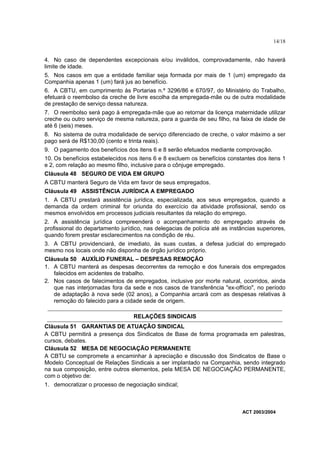 14/18


4. No caso de dependentes excepcionais e/ou inválidos, comprovadamente, não haverá
limite de idade.
5. Nos casos em que a entidade familiar seja formada por mais de 1 (um) empregado da
Companhia apenas 1 (um) fará jus ao benefício.
6. A CBTU, em cumprimento às Portarias n.º 3296/86 e 670/97, do Ministério do Trabalho,
efetuará o reembolso da creche de livre escolha da empregada-mãe ou de outra modalidade
de prestação de serviço dessa natureza.
7. O reembolso será pago à empregada-mãe que ao retornar da licença maternidade utilizar
creche ou outro serviço de mesma natureza, para a guarda de seu filho, na faixa de idade de
até 6 (seis) meses.
8. No sistema de outra modalidade de serviço diferenciado de creche, o valor máximo a ser
pago será de R$130,00 (cento e trinta reais).
9. O pagamento dos benefícios dos itens 6 e 8 serão efetuados mediante comprovação.
10. Os benefícios estabelecidos nos itens 6 e 8 excluem os benefícios constantes dos itens 1
e 2, com relação ao mesmo filho, inclusive para o cônjuge empregado.
Cláusula 48 SEGURO DE VIDA EM GRUPO
A CBTU manterá Seguro de Vida em favor de seus empregados.
Cláusula 49 ASSISTÊNCIA JURÍDICA A EMPREGADO
1. A CBTU prestará assistência jurídica, especializada, aos seus empregados, quando a
demanda da ordem criminal for oriunda do exercício da atividade profissional, sendo os
mesmos envolvidos em processos judiciais resultantes da relação do emprego.
2. A assistência jurídica compreenderá o acompanhamento do empregado através de
profissional do departamento jurídico, nas delegacias de polícia até as instâncias superiores,
quando forem prestar esclarecimentos na condição de réu.
3. A CBTU providenciará, de imediato, às suas custas, a defesa judicial do empregado
mesmo nos locais onde não disponha de órgão jurídico próprio.
Cláusula 50 AUXÍLIO FUNERAL – DESPESAS REMOÇÃO
1. A CBTU manterá as despesas decorrentes da remoção e dos funerais dos empregados
   falecidos em acidentes de trabalho.
2. Nos casos de falecimentos de empregados, inclusive por morte natural, ocorridos, ainda
   que nas interjornadas fora da sede e nos casos de transferência "ex-offício", no período
   de adaptação à nova sede (02 anos), a Companhia arcará com as despesas relativas à
   remoção do falecido para a cidade sede de origem.

                                  RELAÇÕES SINDICAIS
Cláusula 51 GARANTIAS DE ATUAÇÃO SINDICAL
A CBTU permitirá a presença dos Sindicatos de Base de forma programada em palestras,
cursos, debates.
Cláusula 52 MESA DE NEGOCIAÇÃO PERMANENTE
A CBTU se compromete a encaminhar à apreciação e discussão dos Sindicatos de Base o
Modelo Conceptual de Relações Sindicais a ser implantado na Companhia, sendo integrado
na sua composição, entre outros elementos, pela MESA DE NEGOCIAÇÃO PERMANENTE,
com o objetivo de:
1. democratizar o processo de negociação sindical;



                                                                             ACT 2003/2004
 