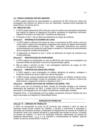 3/18


5.5 - PERICULOSIDADE POR INFLAMÁVEIS
A CBTU pagará adicional de periculosidade no percentual de 30% (trinta por cento) aos
empregados que laboram em áreas de risco por inflamáveis, mediante prévia expedição de
laudo técnico, nos termos da Lei.
5.6 - RISCO DE VIDA
1. A CBTU pagará adicional de 30% (trinta por cento) do salário aos empregados integrantes
   das classes de Agente de Segurança Ferroviária, Assistente de Segurança Ferroviária,
   Vigilante Ferroviário e do cargo ASS - Assistente de Segurança.
2. O disposto no item 1 não se aplica aos detentores de cargos de confiança.
Cláusula 6    DIFERENÇA DE QUEBRA DE CAIXA
1. A CBTU pagará a diferença de quebra de caixa, no percentual de 25% (vinte e cinco por
   cento) sobre o salário dos empregados integrantes das classes de Agente Administrativo
   e Assistente Administrativo e do cargo ASO - Assistente Operacional que exercem
   permanentemente as funções de caixa (pagar e receber) na Tesouraria da área financeira
   da sua respectiva unidade administrativa.
2. O pagamento do disposto no item 1 exclui os detentores de cargos de confiança e/ou
   função gratificada.
Cláusula 7    GRATIFICAÇÃO DE APONTADOR
1. A CBTU pagará uma gratificação no valor de R$100,00 (cem reais) aos empregados que
   executam tarefas de apontador na forma da regulamentação vigente.
2. Não se aplica o previsto no item 1 aos empregados detentores de cargos de infra-
   estrutura ou de cargos de confiança.
Cláusula 8    CRÉDITOS SALARIAIS EM ATRASO
1. A CBTU pagará a seus empregados os créditos retroativos de salários, vantagens e
   benefícios tomando por base o salário do mês de liquidação.
2. A CBTU enviará, quando solicitado pelo Sindicato de Base, um relatório contendo nome,
   matrícula, órgão de lotação, função do empregado, bem como os valores e motivos que
   determinaram o pagamento conforme o disposto no item 1.
Cláusula 9    REVISÃO DO PLANO DE CARGOS E SALÁRIOS - PCS
A CBTU, junto com os Sindicatos de Base, através de Comissão Paritária a ser instituída,
apresentará até dezembro de 2003, o projeto final de revisão dos PCS’s vigentes para
aprovação e homologação junto aos órgãos competentes e implantação imediata.
Parágrafo Único – A homologação junto aos órgãos competentes (Governo Federal) dar-se-á
após a aprovação da Categoria em Assembléias Gerais.


                               DURAÇÃO DO TRABALHO
Cláusula 10 JORNADA DE TRABALHO
A CBTU se compromete no prazo de 90 (noventa) dias contados a partir da data de
assinatura deste Acordo Coletivo de Trabalho, a estudar e encaminhar à apreciação e
discussão dos Sindicatos de Base o Anteprojeto do Regulamento da Jornada de Trabalho da
Companhia, tendo como objetivo disciplinar a organização das escalas de serviço, a duração
da jornada de trabalho e a forma de retribuição financeira relacionadas ao pessoal de
categorias diferenciadas – a, b, c e d, mediante à contraprestação de trabalho, segundo
horário normal e/ou extraordinário, e noturno.


                                                                           ACT 2003/2004
 