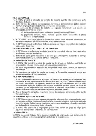 4/18


10.1 - ALTERAÇÃO
1. A CBTU proibirá a alteração de jornada de trabalho quando não homologada pelo
   Sindicato de Base.
2. Salvo no caso de acidente ou necessidade imperiosa, a Companhia não poderá escalar
   nenhum empregado para trabalhar no seu repouso remunerado.
3. Na ocorrência da prestação de trabalho no repouso remunerado será devido ao
   empregado, conforme sua opção:
          a) pagamento em dobro sem prejuízo do repouso compensatório ou;
          b) pagamento simples, horas normais, quando forem concedidos 2 (dois)
             repousos compensatórios.
4. A CBTU terá como carga horária 44 (quarenta e quatro) horas semanais, respeitadas as
   escalas locais dentro das 220 (duzentos e vinte) horas mensais.
5. A CBTU comunicará ao Sindicato de Base, sempre que houver necessidade de mudança
   das escalas de serviço.
10.2 - REMUNERAÇÃO DO TRABALHO EM FERIADOS
1. A CBTU pagará, na forma da legislação vigente, ou concederá folga, os dias trabalhados
   em feriados e pontos facultativos.
2. Entende-se como ponto facultativo o dia em que a Companhia suspender o serviço
   administrativo como, por exemplo, o Dia do Ferroviário.
10.3 - DOBRA DE ESCALA
1. A CBTU não permitirá a dobra de escala ou de jornada de trabalho garantindo ao
   empregado o intervalo mínimo legal, salvo os casos excepcionais.
2. Às horas prejudicadas do descanso na interjornada serão pagos, apenas, os adicionais
   respectivos.
3. Na ocorrência de dobra de escala ou jornada, a Companhia concederá lanche aos
   empregados após a 4ª hora trabalhada.
10.4 - VIA PERMANENTE
1. A CBTU considerará encerrada a jornada de trabalho dos empregados integrantes das
   classes de Artífice e Assistente de Via Permanente e do cargo AUO – Auxiliar Operacional
   na função Manutenção de Sistemas, somente na hora em que chegarem ao local onde
   habitualmente registram o ponto e iniciam sua jornada de trabalho (casas de turma ou
   garagem ou nos alojamentos das mecanizadas e volantes), pagando-lhes como horas
   extraordinárias aquelas que excederem a jornada normal de trabalho.
2. Fica a Companhia obrigada a respeitar o horário de repouso e alimentação, até a quinta
   hora de trabalho.
10.5 - CONVOCAÇÃO A INQUÉRITOS
1. A CBTU pagará em dobro ou concederá uma outra folga quando o empregado vier a ser
   convocado, na folga, nos inquéritos policial e/ou processo judicial de ocorrência originada
   quando a serviço da Companhia, desde que comprovada, através de intimação e atestado
   ou declaração de presença do órgão intimante.
2. A CBTU não convocará o empregado quando este estiver em gozo de folga, para
   apuração de inquérito e sindicância por ela instaurado.
10.6 - LACTANTE
A CBTU concederá 2 (duas) horas diárias, a escolha da empregada, para aleitamento de
seus filhos, até que os mesmos completem a idade de 12 (doze) meses.


                                                                             ACT 2003/2004
 