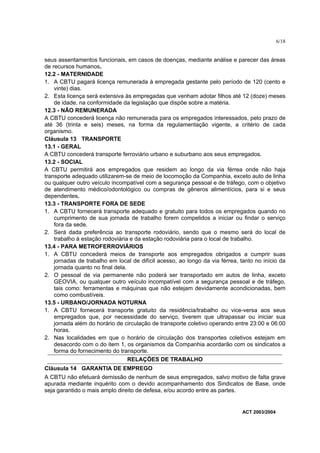 6/18


seus assentamentos funcionais, em casos de doenças, mediante análise e parecer das áreas
de recursos humanos.
12.2 - MATERNIDADE
1. A CBTU pagará licença remunerada à empregada gestante pelo período de 120 (cento e
    vinte) dias.
2. Esta licença será extensiva às empregadas que venham adotar filhos até 12 (doze) meses
    de idade, na conformidade da legislação que dispõe sobre a matéria.
12.3 - NÃO REMUNERADA
A CBTU concederá licença não remunerada para os empregados interessados, pelo prazo de
até 36 (trinta e seis) meses, na forma da regulamentação vigente, a critério de cada
organismo.
Cláusula 13 TRANSPORTE
13.1 - GERAL
A CBTU concederá transporte ferroviário urbano e suburbano aos seus empregados.
13.2 - SOCIAL
A CBTU permitirá aos empregados que residem ao longo da via férrea onde não haja
transporte adequado utilizarem-se de meio de locomoção da Companhia, exceto auto de linha
ou qualquer outro veículo incompatível com a segurança pessoal e de tráfego, com o objetivo
de atendimento médico/odontológico ou compras de gêneros alimentícios, para si e seus
dependentes.
13.3 - TRANSPORTE FORA DE SEDE
1. A CBTU fornecerá transporte adequado e gratuito para todos os empregados quando no
    cumprimento de sua jornada de trabalho forem compelidos a iniciar ou findar o serviço
    fora da sede.
2. Será dada preferência ao transporte rodoviário, sendo que o mesmo será do local de
    trabalho à estação rodoviária e da estação rodoviária para o local de trabalho.
13.4 - PARA METROFERROVIÁRIOS
1. A CBTU concederá meios de transporte aos empregados obrigados a cumprir suas
    jornadas de trabalho em local de difícil acesso, ao longo da via férrea, tanto no início da
    jornada quanto no final dela.
2. O pessoal de via permanente não poderá ser transportado em autos de linha, exceto
    GEOVIA, ou qualquer outro veículo incompatível com a segurança pessoal e de tráfego,
    tais como: ferramentas e máquinas que não estejam devidamente acondicionadas, bem
    como combustíveis.
13.5 - URBANO/JORNADA NOTURNA
1. A CBTU fornecerá transporte gratuito da residência/trabalho ou vice-versa aos seus
    empregados que, por necessidade do serviço, tiverem que ultrapassar ou iniciar sua
    jornada além do horário de circulação de transporte coletivo operando entre 23:00 e 06:00
    horas.
2. Nas localidades em que o horário de circulação dos transportes coletivos estejam em
    desacordo com o do item 1, os organismos da Companhia acordarão com os sindicatos a
    forma do fornecimento do transporte.
                                  RELAÇÕES DE TRABALHO
Cláusula 14 GARANTIA DE EMPREGO
A CBTU não efetuará demissão de nenhum de seus empregados, salvo motivo de falta grave
apurada mediante inquérito com o devido acompanhamento dos Sindicatos de Base, onde
seja garantido o mais amplo direito de defesa, e/ou acordo entre as partes.


                                                                              ACT 2003/2004
 