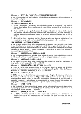 7/18


Cláusula 15 GARANTIA FRENTE À CONVERSÃO TECNOLÓGICA
A CBTU requalificará e/ou realocará seus empregados nos casos que ocorrer implantação de
inovação tecnológica.
Cláusula 16 ESTABILIDADE
16.1 - EMPREGADA GESTANTE
1. A CBTU assegurará à empregada gestante a estabilidade no emprego por 180 (cento e
   oitenta) dias após o término da licença da maternidade, excetuando o cometimento de
   falta grave.
2. Caso a atividade que a gestante esteja desempenhando ofereça riscos, atestados pela
   área médica, será aproveitada em outra atividade prevista no PCS, durante o período de
   gravidez, assegurados todos os direitos e vantagens adquiridos (Artigos 392 e 393 da
   CLT).
3. O disposto no item 1 aplica-se, também, às empregadas que vierem a praticar a adoção
   devidamente comprovada nos termos da legislação que dispõe sobre a matéria.
16.2 - PERÍODO PRÉ-APOSENTADORIA
A CBTU não poderá dispensar seus empregados optantes pelo FGTS, durante os 12 (doze)
meses imediatamente anteriores a aquisição do direito á aposentadoria, desde que o
empregado comunique previamente a área de recursos humanos da Companhia, ressalvados
os casos de acordo (Artigo 6º, Decreto 99684/90) e cometimento de falta grave. Adquirido o
direito, extingue-se a estabilidade.
Cláusula 17 DISCRIMINAÇÃO DE EMPREGADO
A CBTU desenvolverá atitudes positivas entre seus empregados visando evitar discriminação
racial, sexual, religiosa, por deficiência permanente ou temporária e assédio sexual.
Cláusula 18 ANISTIA/LEI Nº 8632, 04.03.93
A CBTU se compromete a dar pleno cumprimento à orientação do Governo Federal para os
empregados anistiados pela Lei 8.632 e Lei 8.878.
Cláusula 19 EXONERAÇÃO DE CONTRATOS ESPECIAIS
A CBTU se compromete a incluir/estudar a proposta em apreço e outras que tenham a
mesma similitude da presente, pela estreita vinculação de cada qual à política de Recursos
Humanos da Companhia, na Revisão do PCS/2001 e PCS/90.
Cláusula 20 TERCEIRIZAÇÃO
A CBTU não poderá terceirizar serviços relacionados a funções de natureza tipicamente
ferroviárias, conforme preceitua os Artigos 236 e 237, combinados, da CLT, devendo
imediatamente adotar todas as medidas institucionais necessárias à regularização da
situação, mediante a realização de concurso público, a fim de oferecer oportunidade aos
empregados terceirizados de ingressarem no quadro efetivo da Companhia.
Cláusula 21 AVISO PRÉVIO
A CBTU pagará, na dispensa sem justa causa, o aviso prévio de 60 (sessenta) dias, sempre
que o empregado contar com mais de 45 (quarenta e cinco) anos de idade ou com mais de 10
(dez) anos de serviço prestado à Companhia.
Cláusula 22 APURAÇÃO DE FALTA DISCIPLINAR
1. A CBTU permitirá assistência ao empregado submetido às comissões de
   sindicância/apuração por representante do Sindicato de Base do início ao fim do
   processo.



                                                                         ACT 2003/2004
 
