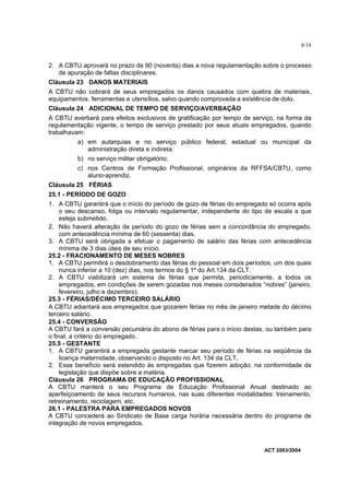 8/18


2. A CBTU aprovará no prazo de 90 (noventa) dias a nova regulamentação sobre o processo
   de apuração de faltas disciplinares.
Cláusula 23 DANOS MATERIAIS
A CBTU não cobrará de seus empregados os danos causados com quebra de materiais,
equipamentos, ferramentas e utensílios, salvo quando comprovada a existência de dolo.
Cláusula 24 ADICIONAL DE TEMPO DE SERVIÇO/AVERBAÇÃO
A CBTU averbará para efeitos exclusivos de gratificação por tempo de serviço, na forma da
regulamentação vigente, o tempo de serviço prestado por seus atuais empregados, quando
trabalhavam:
         a) em autarquias e no serviço público federal, estadual ou municipal da
            administração direta e indireta;
         b) no serviço militar obrigatório;
         c) nos Centros de Formação Profissional, originários da RFFSA/CBTU, como
            aluno-aprendiz.
Cláusula 25 FÉRIAS
25.1 - PERÍODO DE GOZO
1. A CBTU garantirá que o início do período de gozo de férias do empregado só ocorra após
     o seu descanso, folga ou intervalo regulamentar, independente do tipo de escala a que
     esteja submetido.
2. Não haverá alteração de período do gozo de férias sem a concordância do empregado,
     com antecedência mínima de 60 (sessenta) dias.
3. A CBTU será obrigada a efetuar o pagamento de salário das férias com antecedência
     mínima de 3 dias úteis de seu início.
25.2 - FRACIONAMENTO DE MESES NOBRES
1. A CBTU permitirá o desdobramento das férias do pessoal em dois períodos, um dos quais
     nunca inferior a 10 (dez) dias, nos termos do § 1º do Art.134 da CLT.
2. A CBTU viabilizará um sistema de férias que permita, periodicamente, a todos os
     empregados, em condições de serem gozadas nos meses considerados “nobres” (janeiro,
     fevereiro, julho e dezembro).
25.3 - FÉRIAS/DÉCIMO TERCEIRO SALÁRIO
A CBTU adiantará aos empregados que gozarem férias no mês de janeiro metade do décimo
terceiro salário.
25.4 - CONVERSÃO
A CBTU fará a conversão pecuniária do abono de férias para o início destas, ou também para
o final, a critério do empregado.
25.5 - GESTANTE
1. A CBTU garantirá a empregada gestante marcar seu período de férias na seqüência da
     licença maternidade, observando o disposto no Art. 134 da CLT.
2. Esse benefício será estendido às empregadas que fizerem adoção, na conformidade da
     legislação que dispõe sobre a matéria.
Cláusula 26 PROGRAMA DE EDUCAÇÃO PROFISSIONAL
A CBTU manterá o seu Programa de Educação Profissional Anual destinado ao
aperfeiçoamento de seus recursos humanos, nas suas diferentes modalidades: treinamento,
retreinamento, reciclagem, etc.
26.1 - PALESTRA PARA EMPREGADOS NOVOS
A CBTU concederá ao Sindicato de Base carga horária necessária dentro do programa de
integração de novos empregados.



                                                                         ACT 2003/2004
 