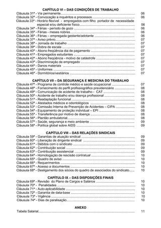 CAPÍTULO VI – DAS CONDIÇÕES DE TRABALHO
Cláusula 31ª - Via permanente..................................................................................             06
Cláusula 32ª - Convocação a inquéritos e processos...............................................                           06
Cláusula 33ª - Horário flexível - empregados com filho portador de necessidade
               especial e/ou deficiente físico.............................................................                 06
Cláusula 34ª - Férias - período de gozo ...................................................................                 06
Cláusula 35ª - Férias - meses nobres.......................................................................                 06
Cláusula 36ª - Férias – empregada gestante/adotante ............................................                            06
Cláusula 37ª - Aviso prévio........................................................................................         07
Cláusula 38ª - Jornada de trabalho ..........................................................................               07
Cláusula 39ª - Dobra de escala ................................................................................             07
Cláusula 40ª - Abono freqüência dia de pagamento ................................................                           07
Cláusula 41ª - Empregados estudantes ...................................................................                    07
Cláusula 42ª - Abono freqüência - motivo de catástrofe ...........................................                          07
Cláusula 43ª - Discriminação de empregado ...........................................................                       07
Cláusula 44ª - Danos materiais ..............................................................................               07
Cláusula 45ª - Uniformes ..........................................................................................         07
Cláusula 46ª - Dormitórios/vestiários ........................................................................              07

          CAPÍTULO VII – DA SEGURANÇA E MEDICINA DO TRABALHO
Cláusula 47ª - Programa de controle médico e saúde ocupacional .........................                                    07
Cláusula 48ª - Fornecimento do perfil profissiográfico previdenciário ......................                                08
Cláusula 49ª - Comunicação de acidente de trabalho - CAT ..................................                                 08
Cláusula 50ª - Acidente de trabalho e/ou doença profissional .................................                              08
Cláusula 51ª - Readaptação funcional .....................................................................                  08
Cláusula 52ª - Atestados médicos e odontológicos .................................................                          08
Cláusula 53ª - Comissão Interna de Prevenção de Acidentes – CIPA .....................                                      08
Cláusula 54ª - Equipamento de proteção individual – EPI .......................................                             08
Cláusula 55ª - Transferência por motivo de doença .................................................                         08
Cláusula 56ª - Plantão ambulatorial..........................................................................               08
Cláusula 57ª - Saúde, segurança e meio ambiente .................................................                           09
Cláusula 58ª - Política global sobre AIDS ................................................................                  09

                     CAPÍTULO VIII – DAS RELAÇÕES SINDICAIS
Cláusula 59ª - Garantias de atuação sindical ...........................................................                    09
Cláusula 60ª - Liberação de dirigente sindical .........................................................                    09
Cláusula 61ª - Débitos com o sindicato ....................................................................                 09
Cláusula 62ª - Contribuição social ............................................................................             09
Cláusula 63ª - Contribuição assistencial ..................................................................                 09
Cláusula 64ª - Homologação de rescisão contratual ................................................                          10
Cláusula 65ª - Quadro de aviso ................................................................................             10
Cláusula 66ª - Requerimentos ..................................................................................             10
Cláusula 67ª - Acesso a documentos .......................................................................                  10
Cláusula 68ª - Desligamento dos sócios do quadro de associados do sindicato......                                           10

                     CAPÍTULO IX – DAS DISPOSIÇÕES FINAIS
Cláusula 69ª - Revisão do Plano de Cargos e Salários ..........................................                             10
Cláusula 70ª - Penalidades ......................................................................................           10
Cláusula 71ª - Auto-aplicabilidade ............................................................................             10
Cláusula 72ª - Garantia de data-base ......................................................................                 10
Cláusula 73ª - Vigência ............................................................................................        10
Cláusula 74ª - Dias de paralisação...........................................................................               10

                                                       ANEXO
Tabela Salarial..........................................................................................................   11
 