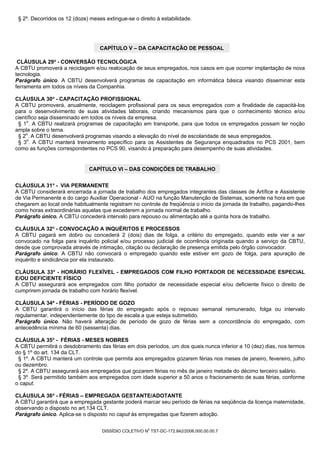 § 2º. Decorridos os 12 (doze) meses extingue-se o direito à estabilidade.




                                   CAPÍTULO V – DA CAPACITAÇÃO DE PESSOAL

 CLÁUSULA 29ª - CONVERSÃO TECNOLÓGICA
A CBTU promoverá a reciclagem e/ou realocação de seus empregados, nos casos em que ocorrer implantação de nova
tecnologia.
Parágrafo único. A CBTU desenvolverá programas de capacitação em informática básica visando disseminar esta
ferramenta em todos os níveis da Companhia.

CLÁUSULA 30ª - CAPACITAÇÃO PROFISSIONAL
A CBTU promoverá, anualmente, reciclagem profissional para os seus empregados com a finalidade de capacitá-los
para o desenvolvimento de suas atividades laborais, criando mecanismos para que o conhecimento técnico e/ou
científico seja disseminado em todos os níveis da empresa.
 § 1o. A CBTU realizará programas de capacitação em transporte, para que todos os empregados possam ter noção
ampla sobre o tema.
 § 2o. A CBTU desenvolverá programas visando a elevação do nível de escolaridade de seus empregados.
 § 3o. A CBTU manterá treinamento específico para os Assistentes de Segurança enquadrados no PCS 2001, bem
como as funções correspondentes no PCS 90, visando à preparação para desempenho de suas atividades.


                              CAPÍTULO VI – DAS CONDIÇÕES DE TRABALHO


CLÁUSULA 31ª - VIA PERMANENTE
A CBTU considerará encerrada a jornada de trabalho dos empregados integrantes das classes de Artífice e Assistente
de Via Permanente e do cargo Auxiliar Operacional - AUO na função Manutenção de Sistemas, somente na hora em que
chegarem ao local onde habitualmente registram no controle de freqüência o início da jornada de trabalho, pagando-lhes
como horas extraordinárias aquelas que excederem a jornada normal de trabalho.
Parágrafo único. A CBTU concederá intervalo para repouso ou alimentação até a quinta hora de trabalho.

CLÁUSULA 32ª - CONVOCAÇÃO A INQUÉRITOS E PROCESSOS
A CBTU pagará em dobro ou concederá 2 (dois) dias de folga, a critério do empregado, quando este vier a ser
convocado na folga para inquérito policial e/ou processo judicial de ocorrência originada quando a serviço da CBTU,
desde que comprovada através de intimação, citação ou declaração de presença emitida pelo órgão convocador.
Parágrafo único. A CBTU não convocará o empregado quando este estiver em gozo de folga, para apuração de
inquérito e sindicância por ela instaurado.

CLÁUSULA 33ª - HORÁRIO FLEXÍVEL - EMPREGADOS COM FILHO PORTADOR DE NECESSIDADE ESPECIAL
E/OU DEFICIENTE FÍSICO
A CBTU assegurará aos empregados com filho portador de necessidade especial e/ou deficiente físico o direito de
cumprirem jornada de trabalho com horário flexível.

CLÁUSULA 34ª - FÉRIAS - PERÍODO DE GOZO
A CBTU garantirá o início das férias do empregado após o repouso semanal remunerado, folga ou intervalo
regulamentar, independentemente do tipo de escala a que esteja submetido.
Parágrafo único. Não haverá alteração de período de gozo de férias sem a concordância do empregado, com
antecedência mínima de 60 (sessenta) dias.

CLÁUSULA 35ª - FÉRIAS - MESES NOBRES
A CBTU permitirá o desdobramento das férias em dois períodos, um dos quais nunca inferior a 10 (dez) dias, nos termos
do § 1º do art. 134 da CLT.
 § 1º. A CBTU manterá um controle que permita aos empregados gozarem férias nos meses de janeiro, fevereiro, julho
ou dezembro.
 § 2º. A CBTU assegurará aos empregados que gozarem férias no mês de janeiro metade do décimo terceiro salário.
 § 3º. Será permitido também aos empregados com idade superior a 50 anos o fracionamento de suas férias, conforme
o caput.

CLÁUSULA 36ª - FÉRIAS – EMPREGADA GESTANTE/ADOTANTE
A CBTU garantirá que a empregada gestante poderá marcar seu período de férias na seqüência da licença maternidade,
observando o disposto no art.134 CLT.
Parágrafo único. Aplica-se o disposto no caput às empregadas que fizerem adoção.

                                                        0
                                    DISSÍDIO COLETIVO N TST-DC-172.842/2006.000.00.00.7
 