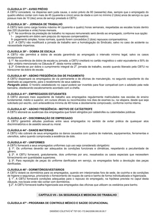 CLÁUSULA 37ª - AVISO PRÉVIO
A CBTU concederá, na dispensa sem justa causa, o aviso prévio de 60 (sessenta) dias, sempre que o empregado do
quadro efetivo contar com mais de 45 (quarenta e cinco) anos de idade e com no mínimo 2 (dois) anos de serviço ou que
possua mais de 10 (dez) anos de serviço prestado à CBTU.

CLÁUSULA 38ª - JORNADA DE TRABALHO
A CBTU terá como carga horária máxima 44 (quarenta e quatro) horas semanais, respeitadas as escalas locais dentro
das 220 (duzentas e vinte) horas mensais.
 § 1º. Na ocorrência da prestação de trabalho no repouso remunerado será devido ao empregado, conforme sua opção:
   I - pagamento em dobro sem prejuízo do repouso compensatório;
   II- pagamento simples, horas normais, quando forem concedidos 2 (dois) repousos compensatórios;
 § 2º. A CBTU não modificará a jornada de trabalho sem a homologação do Sindicato, salvo no caso de acidente ou
necessidade imperiosa.

CLÁUSULA 39ª - DOBRA DE ESCALA
A CBTU não permitirá a dobra de escala garantindo ao empregado o intervalo mínimo legal, salvo os casos
excepcionais.
  § 1º. Na ocorrência de dobra de escala ou jornada, a CBTU creditará no cartão magnético o valor equivalente a 50% do
valor unitário mencionado na Cláusula 8a. desta norma coletiva.
  § 2º. Entende-se por dobra o cumprimento integral da 2a. jornada de trabalho, exceto quando liberado pela CBTU no
transcorrer da dobra de escala.

CLÁUSULA 40ª - ABONO FREQÜÊNCIA DIA DE PAGAMENTO
A CBTU dispensará os empregados de via permanente e de oficinas de manutenção, no segundo expediente do dia
destinado ao pagamento, para o recebimento de seus salários.
Parágrafo único. O horário estabelecido no caput poderá ser invertido para ficar compatível com o adotado pela rede
bancária, obedecendo escalonamento acordado com a chefia.

CLÁUSULA 41ª - EMPREGADOS ESTUDANTES
A CBTU abonará meio expediente de trabalho aos empregados regularmente matriculados nas escolas de ensino
fundamental, médio e superior, em cursos oficiais ou reconhecidos nos dias de exames ou, na véspera, desde que seja
solicitado por escrito, com antecedência mínima de 48 horas e devidamente comprovado, conforme norma interna.

CLÁUSULA 42ª - ABONO FREQÜÊNCIA - MOTIVO DE CATÁSTROFE
A CBTU abonará as ausências dos empregados que forem atingidos por catástrofes ou calamidades públicas

CLÁUSULA 43ª - DISCRIMINAÇÃO DE EMPREGADO
A CBTU garantirá atitudes positivas entre seus empregados no sentido de evitar prática de quaisquer atos
discriminatórios e de assédio sexual ou moral.

CLÁUSULA 44ª - DANOS MATERIAIS
A CBTU não cobrará de seus empregados os danos causados com quebra de materiais, equipamentos, ferramentas e
utensílios, salvo quando comprovada a existência de dolo.

CLÁUSULA 45ª - UNIFORMES
A CBTU fornecerá a seus empregados uniformes cujo uso seja considerado obrigatório:
 § 1º. Os uniformes deverão ser adequados às condições funcionais e climáticas, respeitando a peculiaridade de
gênero.
 § 2º. A CBTU fornecerá, gratuitamente, dois uniformes por ano, ressalvados os casos especiais que necessitem
fornecimento em quantidades superiores.
 § 3º. Para reposição de peças do uniforme danificadas em serviço, os empregados farão a devolução das peças
danificadas.

CLÁUSULA 46ª - DORMITÓRIOS/VESTIÁRIOS
A CBTU dotará os dormitórios para os empregados, quando em interjornadas fora de sede, de cozinha e de condições
de higiene e segurança, priorizando o fornecimento de roupas de cama e banho de forma individualizada e higienizada.
 § 1o. A CBTU fornecerá condições adequadas para o repouso do empregado, na hipótese prevista no caput desta
cláusula, nos locais onde não contar com dormitórios;
 § 2o. A CBTU fornecerá toalha higienizada aos empregados das oficinas que utilizam os vestiários para banho.


                          CAPÍTULO VII – DA SEGURANÇA E MEDICINA DO TRABALHO


CLÁUSULA 47ª - PROGRAMA DE CONTROLE MÉDICO E SAÚDE OCUPACIONAL

                                                       0
                                   DISSÍDIO COLETIVO N TST-DC-172.842/2006.000.00.00.7
 