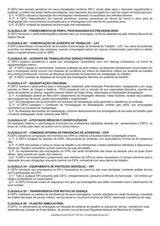 A CBTU fará exames periódicos em seus empregados conforme NR-7, sendo estes após o descanso regulamentar e
podendo, a critério das áreas médico-psicológicas, esse descanso ser prorrogado em caso de viagem de longo percurso.
 § 1º. A CBTU colocará à disposição dos empregados interessados os resultados dos referidos exames.
 § 2º. A CBTU disponibilizará nos exames periódicos, exames preventivos de câncer de mama e útero para as
empregadas bem como exames de próstata para os empregados com mais de 40 (quarenta) anos.
 § 3º. A CBTU custeará as despesas de locomoção dos empregados.

CLÁUSULA 48ª - FORNECIMENTO DO PERFIL PROFISSIOGRÁFICO PREVIDENCIÁRIO
A CBTU fornecerá o perfil profissiográfico previdenciário ao empregado, na forma estabelecida pelo Instituto Nacional do
Seguro Social.

CLÁUSULA 49ª - COMUNICAÇÃO DE ACIDENTE DE TRABALHO - CAT
A CBTU determinará o fornecimento do formulário Comunicação de Acidente de Trabalho - CAT, nos casos de acidentes
ocorridos nos alojamentos das empresas, quando o empregado estiver em repouso (interjornada), para todos os efeitos
legais e regulamentares junto ao INSS.

CLÁUSULA 50ª - ACIDENTE DE TRABALHO E/OU DOENÇA PROFISSIONAL
A CBTU prestará assistência à saúde dos empregados acidentados e/ou com doença profissional, na forma da
regulamentação interna.
 §1o. A CBTU pagará ou reembolsará, mediante avaliação da área médica, as despesas devidamente comprovadas em
que o empregado venha incorrer nos hospitais de convênios por motivo de tratamento médico por acidente de trabalho
e/ou doença profissional, inclusive as despesas decorrentes de tratamento de readaptação ao trabalho.
 §2o. A CBTU custeará as despesas de remoção dos empregados falecidos em acidente de trabalho.

CLÁUSULA 51ª - READAPTAÇÃO FUNCIONAL
A CBTU manterá a atual política para o empregado reabilitado pela Instituição Previdenciária, readaptando-o em cargo
previsto no Plano de Cargos e Salários - PCS compatível com a redução de sua capacidade laborativa, ocorrida em
razão de acidente ou doença, segundo parecer médico do órgão oficial, observadas as disposições da legislação.
 § 1º. A reabilitação poderá ser feita sem o afastamento do empregado devendo, nesta hipótese, receber seus salários
sem qualquer tipo de perda, exceto periculosidade e insalubridade.
 § 2º. Os empregados que se encontram em processo de readaptação terão garantida a assistência do sindicato.
 § 3º. A CBTU entregará o Certificado de Homologação de Readaptação, emitido pelo INSS, aos empregados
submetidos ao processo de readaptação.
 § 4º. As despesas decorrentes de readaptação, inclusive deslocamentos dos empregados de sua sede de trabalho para
o local de readaptação, serão cobertas pela CBTU.

CLÁUSULA 52ª - ATESTADOS MÉDICOS E ODONTOLÓGICOS
Os atestados médicos e odontológicos fornecidos por profissionais habilitados deverão ser apresentados à CBTU, no
prazo de 3 (três) dias úteis, de acordo com a norma interna.

CLÁUSULA 53ª - COMISSÃO INTERNA DE PREVENÇÃO DE ACIDENTES - CIPA
A CBTU adotará na composição dos membros da CIPA os critérios consubstanciados na legislação própria.
 § 1º. A CBTU divulgará as eleições da CIPA, comunicando ao Sindicato com antecedência mínima de 60 (sessenta)
dias.
 § 2º. A CIPA terá acesso a todos os locais de trabalho e às informações e dados estatísticos referentes à Segurança e
Saúde do Trabalho necessários ao bom exercício de suas atividades;
 § 3º. Os representantes dos empregados na CIPA não serão transferidos das áreas de atuação para as quais foram
eleitos, salvo quando por opção dos mesmos.
 § 4º. A CBTU se compromete a proporcionar aos membros da CIPA os meios necessários e o tempo suficiente para a
realização de suas obrigações, enquanto membro da CIPA, compatível com seus planos de trabalho.

CLÁUSULA 54ª - EQUIPAMENTO DE PROTEÇÃO INDIVIDUAL – EPI
A CBTU fornecerá aos empregados os EPI´s necessários ao exercício das suas atividades, mediante análise técnica
com a participação da CIPA.
 § 1º. Todo e qualquer EPI adquirido pela CBTU, obrigatoriamente, possuirá Certificado de Aprovação - CA emitido por
órgãos competentes ou credenciados.
 § 2º. A CBTU fornecerá óculos de segurança com grau aos empregados que deles necessitem para o desempenho de
suas funções.

CLÁUSULA 55ª - TRANSFERÊNCIA POR MOTIVO DE DOENÇA
A CBTU viabilizará os pedidos de transferência de seus empregados, quando solicitada em razão de doença, precedida
de análise das áreas de serviço médico, serviço social ou recursos humanos da CBTU, observada a existência de vaga.

CLÁUSULA 56ª - PLANTÃO AMBULATORIA
A CBTU, no atendimento ao empregado em situação de acidente de trabalho ou doença em serviço, manterá em suas
dependências Unidade de Posto Médico, de acordo com as Normas Regulamentadoras de Medicina do Trabalho.
                                                       0
                                   DISSÍDIO COLETIVO N TST-DC-172.842/2006.000.00.00.7
 
