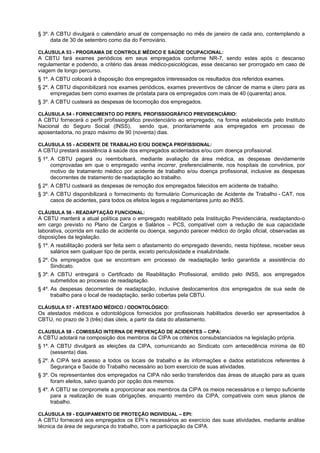 § 3º. A CBTU divulgará o calendário anual de compensação no mês de janeiro de cada ano, contemplando a
      data de 30 de setembro como dia do Ferroviário.

CLÁUSULA 53 - PROGRAMA DE CONTROLE MÉDICO E SAÚDE OCUPACIONAL:
A CBTU fará exames periódicos em seus empregados conforme NR-7, sendo estes após o descanso
regulamentar e podendo, a critério das áreas médico-psicológicas, esse descanso ser prorrogado em caso de
viagem de longo percurso.
§ 1º. A CBTU colocará à disposição dos empregados interessados os resultados dos referidos exames.
§ 2º. A CBTU disponibilizará nos exames periódicos, exames preventivos de câncer de mama e útero para as
      empregadas bem como exames de próstata para os empregados com mais de 40 (quarenta) anos.
§ 3º. A CBTU custeará as despesas de locomoção dos empregados.

CLÁUSULA 54 - FORNECIMENTO DO PERFIL PROFISSIOGRÁFICO PREVIDENCIÁRIO:
A CBTU fornecerá o perfil profissiográfico previdenciário ao empregado, na forma estabelecida pelo Instituto
Nacional do Seguro Social (INSS),         sendo que, prioritariamente aos empregados em processo de
aposentadoria, no prazo máximo de 90 (noventa) dias.

CLÁUSULA 55 - ACIDENTE DE TRABALHO E/OU DOENÇA PROFISSIONAL:
A CBTU prestará assistência à saúde dos empregados acidentados e/ou com doença profissional.
§ 1º. A CBTU pagará ou reembolsará, mediante avaliação da área médica, as despesas devidamente
      comprovadas em que o empregado venha incorrer, preferencialmente, nos hospitais de convênios, por
      motivo de tratamento médico por acidente de trabalho e/ou doença profissional, inclusive as despesas
      decorrentes de tratamento de readaptação ao trabalho.
§ 2º. A CBTU custeará as despesas de remoção dos empregados falecidos em acidente de trabalho.
§ 3º. A CBTU disponibilizará o fornecimento do formulário Comunicação de Acidente de Trabalho - CAT, nos
      casos de acidentes, para todos os efeitos legais e regulamentares junto ao INSS.

CLÁUSULA 56 - READAPTAÇÃO FUNCIONAL:
A CBTU manterá a atual política para o empregado reabilitado pela Instituição Previdenciária, readaptando-o
em cargo previsto no Plano de Cargos e Salários – PCS, compatível com a redução de sua capacidade
laborativa, ocorrida em razão de acidente ou doença, segundo parecer médico do órgão oficial, observadas as
disposições da legislação.
§ 1º. A reabilitação poderá ser feita sem o afastamento do empregado devendo, nesta hipótese, receber seus
      salários sem qualquer tipo de perda, exceto periculosidade e insalubridade.
§ 2º. Os empregados que se encontram em processo de readaptação terão garantida a assistência do
      Sindicato.
§ 3º. A CBTU entregará o Certificado de Reabilitação Profissional, emitido pelo INSS, aos empregados
      submetidos ao processo de readaptação.
§ 4º. As despesas decorrentes de readaptação, inclusive deslocamentos dos empregados de sua sede de
      trabalho para o local de readaptação, serão cobertas pela CBTU.

CLÁUSULA 57 - ATESTADO MÉDICO / ODONTOLÓGICO:
Os atestados médicos e odontológicos fornecidos por profissionais habilitados deverão ser apresentados à
CBTU, no prazo de 3 (três) dias úteis, a partir da data do afastamento.

CLAUSULA 58 - COMISSÃO INTERNA DE PREVENÇÃO DE ACIDENTES – CIPA:
A CBTU adotará na composição dos membros da CIPA os critérios consubstanciados na legislação própria.
§ 1º. A CBTU divulgará as eleições da CIPA, comunicando ao Sindicato com antecedência mínima de 60
      (sessenta) dias.
§ 2º. A CIPA terá acesso a todos os locais de trabalho e às informações e dados estatísticos referentes à
      Segurança e Saúde do Trabalho necessário ao bom exercício de suas atividades.
§ 3º. Os representantes dos empregados na CIPA não serão transferidos das áreas de atuação para as quais
      foram eleitos, salvo quando por opção dos mesmos.
§ 4º. A CBTU se compromete a proporcionar aos membros da CIPA os meios necessários e o tempo suficiente
      para a realização de suas obrigações, enquanto membro da CIPA, compatíveis com seus planos de
      trabalho.

CLÁUSULA 59 - EQUIPAMENTO DE PROTEÇÃO INDIVIDUAL – EPI:
A CBTU fornecerá aos empregados os EPI´s necessários ao exercício das suas atividades, mediante análise
técnica da área de segurança do trabalho, com a participação da CIPA.
 