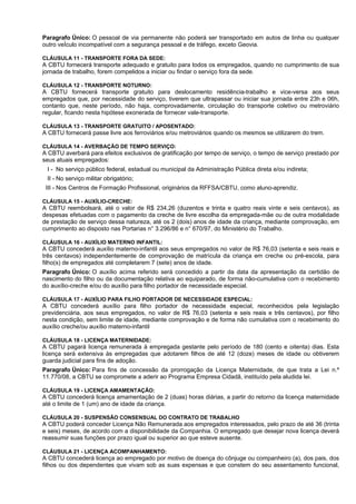 Paragrafo Único: O pessoal de via permanente não poderá ser transportado em autos de linha ou qualquer
outro veÍculo incompatível com a segurança pessoal e de tráfego, exceto Geovia.

CLÁUSULA 11 - TRANSPORTE FORA DA SEDE:
A CBTU fornecerá transporte adequado e gratuito para todos os empregados, quando no cumprimento de sua
jornada de trabalho, forem compelidos a iniciar ou findar o serviço fora da sede.

CLÁUSULA 12 - TRANSPORTE NOTURNO:
A CBTU fornecerá transporte gratuito para deslocamento residência-trabalho e vice-versa aos seus
empregados que, por necessidade do serviço, tiverem que ultrapassar ou iniciar sua jornada entre 23h e 06h,
contanto que, neste período, não haja, comprovadamente, circulação do transporte coletivo ou metroviário
regular, ficando nesta hipótese exonerada de fornecer vale-transporte.

CLÁUSULA 13 - TRANSPORTE GRATUITO / APOSENTADO:
A CBTU fornecerá passe livre aos ferroviários e/ou metroviários quando os mesmos se utilizarem do trem.

CLÁUSULA 14 - AVERBAÇÃO DE TEMPO SERVIÇO:
A CBTU averbará para efeitos exclusivos de gratificação por tempo de serviço, o tempo de serviço prestado por
seus atuais empregados:
 I - No serviço público federal, estadual ou municipal da Administração Pública direta e/ou indireta;
 II - No serviço militar obrigatório;
 III - Nos Centros de Formação Profissional, originários da RFFSA/CBTU, como aluno-aprendiz.

CLÁUSULA 15 - AUXÍLIO-CRECHE:
A CBTU reembolsará, até o valor de R$ 234,26 (duzentos e trinta e quatro reais vinte e seis centavos), as
despesas efetuadas com o pagamento da creche de livre escolha da empregada-mãe ou de outra modalidade
de prestação de serviço dessa natureza, até os 2 (dois) anos de idade da criança, mediante comprovação, em
cumprimento ao disposto nas Portarias n° 3.296/86 e n° 670/97, do Ministério do Trabalho.

CLÁUSULA 16 - AUXÍLIO MATERNO INFANTIL:
A CBTU concederá auxílio materno-infantil aos seus empregados no valor de R$ 76,03 (setenta e seis reais e
três centavos) independentemente de comprovação de matrícula da criança em creche ou pré-escola, para
filho(s) de empregados até completarem 7 (sete) anos de idade.
Paragrafo Único: O auxílio acima referido será concedido a partir da data da apresentação da certidão de
nascimento do filho ou da documentação relativa ao equiparado, de forma não-cumulativa com o recebimento
do auxílio-creche e/ou do auxílio para filho portador de necessidade especial.

CLÁUSULA 17 - AUXÍLIO PARA FILHO PORTADOR DE NECESSIDADE ESPECIAL:
A CBTU concederá auxílio para filho portador de necessidade especial, reconhecidos pela legislação
previdenciária, aos seus empregados, no valor de R$ 76,03 (setenta e seis reais e três centavos), por filho
nesta condição, sem limite de idade, mediante comprovação e de forma não cumulativa com o recebimento do
auxílio creche/ou auxílio materno-infantil

CLÁUSULA 18 - LICENÇA MATERNIDADE:
A CBTU pagará licença remunerada à empregada gestante pelo período de 180 (cento e oitenta) dias. Esta
licença será extensiva às empregadas que adotarem filhos de até 12 (doze) meses de idade ou obtiverem
guarda judicial para fins de adoção.
Paragrafo Único: Para fins de concessão da prorrogação da Licença Maternidade, de que trata a Lei n.º
11.770/08, a CBTU se compromete a aderir ao Programa Empresa Cidadã, instituído pela aludida lei.

CLÁUSULA 19 - LICENÇA AMAMENTAÇÃO:
A CBTU concederá licença amamentação de 2 (duas) horas diárias, a partir do retorno da licença maternidade
até o limite de 1 (um) ano de idade da criança.

CLÁUSULA 20 - SUSPENSÃO CONSENSUAL DO CONTRATO DE TRABALHO
A CBTU poderá conceder Licença Não Remunerada aos empregados interessados, pelo prazo de até 36 (trinta
e seis) meses, de acordo com a disponibilidade da Companhia. O empregado que desejar nova licença deverá
reassumir suas funções por prazo igual ou superior ao que esteve ausente.

CLÁUSULA 21 - LICENÇA ACOMPANHAMENTO:
A CBTU concederá licença ao empregado por motivo de doença do cônjuge ou companheiro (a), dos pais, dos
filhos ou dos dependentes que vivam sob as suas expensas e que constem do seu assentamento funcional,
 