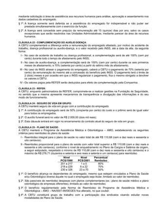 mediante solicitação à área de assistência aos recursos humanos para análise, aprovação e assentamento nos
dados cadastrais do empregado.
§ 1º. A licença somente será deferida se a assistência do empregado for indispensável e não puder ser
      prestada simultaneamente com o exercício da função.
§ 2º. A licença será concedida sem prejuízo da remuneração até 15 (quinze) dias por ano, salvo os casos
      excepcionais que serão resolvidos nas Unidades Administrativas, mediante parecer da área de recursos
      humanos.

CLÁUSULA 22 - COMPLEMENTAÇÃO DO AUXÍLIO DOENÇA:
A CBTU complementará a diferença entre a remuneração do empregado afastado, por motivo de acidente de
trabalho, doença profissional ou auxílio-doença, e o valor recebido pelo INSS, até a data da alta, da seguinte
forma:
 I - No caso de acidente de trabalho ou doença profissional, a complementação será de até 100% (cem por
     cento) durante todo o tempo de afastamento pelo INSS;
 II - No caso de auxilio-doença, a complementação será de 100% (cem por cento) durante os seis primeiros
      meses de afastamento; e 70% (setenta por cento) a partir do sétimo mês de afastamento;
 III - No caso do INSS atrasar o pagamento do empregado, caberá a CBTU o pagamento de 70% (setenta por
       cento) da remuneração do mesmo até a concessão do benefício pelo INSS. O pagamento terá o limite de
       2 (dois) meses e por ocasião em que o INSS regularizar o pagamento, fica o mesmo obrigado a devolver
       os valores à CBTU.
 IV - Os valores pagos pela REFER serão deduzidos para efeito de complementação pela Companhia.

CLÁUSULA 23 - REFER:
A CBTU, enquanto patrocinadora da REFER, compromete-se a realizar gestões na Fundação de Seguridade,
no sentido que a mesma apresente mecanismos de transparência e divulgação das informações e do seu
modo de funcionamento.

CLÁUSULA 24 - SEGURO DE VIDA EM GRUPO:
A CBTU manterá seguro de vida em grupo com a contribuição do empregado.
§ 1º. A contribuição do empregado será de 50% (cinqüenta por cento) do custo e o prêmio será de igual valor
      para todos os empregados.
§ 2º. O auxílio funeral será no valor de R$ 2.000,00 (dois mil reais).
§ 3º. Esta cláusula entrará em vigor no encerramento do contrato atual do seguro de vida em grupo.

CLÁUSULA 25 - PLANO DE SAÚDE:
A CBTU manterá o Programa de Assistência Médica e Odontológica – AMO, estabelecendo os seguintes
critérios para reembolso do plano de saúde:
 I - Reembolso integral para o plano de saúde no valor total de até R$ 110,68 (cem e dez reais e sessenta e
     oito centavos).
 II - Reembolso proporcional para o plano de saúde com valor total superior a R$ 110,68 (cem e dez reais e
      sessenta e oito centavos), conforme o nível de enquadramento no Plano de Cargos e Salários de origem,
      a seguir estipulado, respeitado o mínimo de R$ 110,68 (cem e dez reais e sessenta e oito centavos) e o
      máximo de R$ 276,71 (duzentos e setenta e seis reais e setenta e um centavos) para reembolso.
                                       Nível           Nível       Percentual
                                     PCS/1990        PCS/2001      Rembolso
                                     201 a 217         1a5            80%
                                     218 a 229         6 a 22         70%
                                     230 a 326        23 a 70         50%
§ 1º. O benefício alcança os dependentes do empregado, mesmo que estejam vinculados a Plano de Saúde
      e/ou Odontológico diverso àquele no qual o empregado seja titular, limitado ao valor de reembolso.
§ 2º. São passíveis de reembolso despesas com planos complementares (ex.: plano de saúde médico e plano
      odontológico de empresas diferentes), limitado ao valor de reembolso.
§ 3º. O benefício regulamentado pela Norma de Reembolso do Programa de Assistência Médica e
      Odontológica – AMO – NA/0001-99/DEGES fica alterado, no que couber.
§ 4º. A CBTU constituirá grupo de trabalho com a participação dos sindicatos visando estudar novas
      modalidades de Plano de Saúde.
 