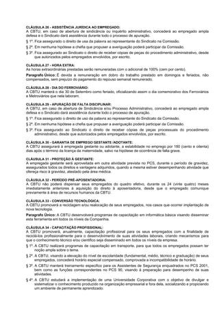 CLÁUSULA 26 - ASSISTÊNCIA JURÍDICA AO EMPREGADO:
A CBTU, em caso de abertura de sindicância ou inquérito administrativo, concederá ao empregado ampla
defesa e o Sindicato dará assistência durante todo o processo de apuração.
§ 1º. Fica assegurado o direito de usa da palavra ao representante do Sindicato na Comissão.
§ 2º. Em nenhuma hipótese a chefia que propuser a averiguação poderá participar da Comissão.
§ 3º. Fica assegurado ao Sindicato o direito de receber cópias de peças do procedimento administrativo, desde
      que autorizados pelos empregados envolvidos, por escrito.

CLÁUSULA 27 - HORA EXTRA:
As horas extraordinárias prestadas serão remuneradas com o adicional de 100% (cem por cento).
Paragrafo Único: É devida a remuneração em dobro do trabalho prestado em domingos e feriados, não
compensados, sem prejuízo do pagamento do repouso semanal remunerado.

CLÁUSULA 28 - DIA DO FERROVIÁRIO:
A CBTU manterá o dia 30 de Setembro como feriado, oficializando assim o dia comemorativo dos Ferroviários
e Metroviários que nela laboram.

CLÁUSULA 29 - APURAÇÃO DE FALTA DISCIPLINAR:
A CBTU, em caso de abertura de Sindicância e/ou Processo Administrativo, concederá ao empregado ampla
defesa e o Sindicato dará assistência durante todo o processo de apuração.
§ 1º. Fica assegurado o direito de uso da palavra ao representante do Sindicato da Comissão.
§ 2º. Em nenhuma hipótese a chefia que propuser a averiguação poderá participar da Comissão.
§ 3º. Fica assegurado ao Sindicato o direito de receber cópias de peças processuais do procedimento
      administrativo, desde que autorizados pelos empregados envolvidos, por escrito.

CLÁUSULA 30 - GARANTIA DE EMPREGO GESTANTE /ADOTANTE:
A CBTU assegurará à empregada gestante ou adotante, a estabilidade no emprego por 180 (cento e oitenta)
dias após o término da licença da maternidade, salvo na hipótese de ocorrência de falta grave.

CLÁUSULA 31 - PROTEÇÃO À GESTANTE:
A empregada gestante será aproveitada em outra atividade prevista no PCS, durante o período de gravidez,
assegurados todos os direitos e vantagens adquiridos, quando a mesma estiver desempenhando atividade que
ofereça risco à gravidez, atestado pela área médica.

CLÁUSULA 32 - PERÍODO PRÉ-APOSENTADORIA:
A CBTU não poderá dispensar seus empregados do quadro efetivo, durante os 24 (vinte quatro) meses
imediatamente anteriores à aquisição do direito à aposentadoria, desde que o empregado comunique
previamente à área de recursos humanos da CBTU.

CLÁUSULA 33 - CONVERSÃO TECNOLÓGICA:
A CBTU promoverá a reciclagem e/ou realocação de seus empregados, nos casos que ocorrer implantação de
nova tecnologia.
Paragrafo Único: A CBTU desenvolverá programas de capacitação em informática básica visando disseminar
esta ferramenta em todos os níveis da Companhia.

CLÁUSULA 34 - CAPACITAÇÃO PROFISSIONAL:
A CBTU promoverá, anualmente, capacitação profissional para os seus empregados com a finalidade de
reciclá-los profissionalmente para o desenvolvimento de suas atividades laborais, criando mecanismos para
que o conhecimento técnico e/ou cientifico seja disseminado em todos os níveis da empresa.
§ 1º. A CBTU realizará programas de capacitação em transporte, para que todos os empregados possam ter
      noção ampla sobre o tema.
§ 2º. A CBTU, visando a elevação do nível de escolaridade (fundamental, médio, técnico e graduação) de seus
      empregados, concederá horário especial compensado, comprovada a incompatibilidade de horário.
§ 3º. A CBTU manterá treinamento especifico para os Assistentes de Segurança enquadrados no PCS 2001,
      bem como as funções correspondentes no PCS 90, visando à preparação para desempenho de suas
      atividades.
§ 4º. A CBTU estudará a implementação de uma Universidade Corporativa com o objetivo de divulgar e
      sistematizar o conhecimento produzido na organização empresarial e fora dela, socializando e propiciando
      um ambiente de permanente aprendizado.
 