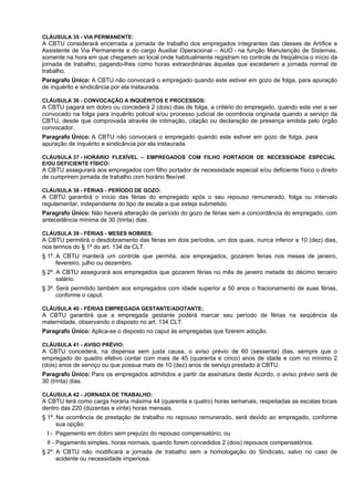 CLÁUSULA 35 - VIA PERMANENTE:
A CBTU considerará encerrada a jornada de trabalho dos empregados integrantes das classes de Artífice e
Assistente de Via Permanente e do cargo Auxiliar Operacional – AUO - na função Manutenção de Sistemas,
somente na hora em que chegarem ao local onde habitualmente registram no controle de freqüência o início da
jornada de trabalho, pagando-lhes como horas extraordinárias àquelas que excederem a jornada normal de
trabalho.
Paragrafo Único: A CBTU não convocará o empregado quando este estiver em gozo de folga, para apuração
de inquérito e sindicância por ela instaurada.

CLÁUSULA 36 - CONVOCAÇÃO A INQUÉRITOS E PROCESSOS:
A CBTU pagará em dobro ou concederá 2 (dois) dias de folga, a critério do empregado, quando este vier a ser
convocado na folga para inquérito policial e/ou processo judicial de ocorrência originada quando a serviço da
CBTU, desde que comprovada através de intimação, citação ou declaração de presença emitida pelo órgão
convocador.
Paragrafo Único: A CBTU não convocará o empregado quando este estiver em gozo de folga, para
apuração de inquérito e sindicância por ela instaurada.

CLÁUSULA 37 - HORÁRIO FLEXÍVEL – EMPREGADOS COM FILHO PORTADOR DE NECESSIDADE ESPECIAL
E/OU DEFICIENTE FÍSICO:
A CBTU assegurará aos empregados com filho portador de necessidade especial e/ou deficiente físico o direito
de cumprirem jornada de trabalho com horário flexível.

CLÁUSULA 38 - FÉRIAS - PERÍODO DE GOZO:
A CBTU garantirá o início das férias do empregado após o seu repouso remunerado, folga ou intervalo
regulamentar, independente do tipo de escala a que esteja submetido.
Paragrafo Único: Não haverá alteração de período do gozo de férias sem a concordância do empregado, com
antecedência mínima de 30 (trinta) dias.

CLÁUSULA 39 - FÉRIAS - MESES NOBRES:
A CBTU permitirá o desdobramento das férias em dois períodos, um dos quais, nunca inferior a 10 (dez) dias,
nos termos do § 1º do art. 134 da CLT.
§ 1º. A CBTU manterá um controle que permita, aos empregados, gozarem ferias nos meses de janeiro,
      fevereiro, julho ou dezembro.
§ 2º. A CBTU assegurará aos empregados que gozarem férias no mês de janeiro metade do décimo terceiro
      salário.
§ 3º. Será permitido também aos empregados com idade superior a 50 anos o fracionamento de suas férias,
      conforme o caput.

CLÁUSULA 40 - FÉRIAS EMPREGADA GESTANTE/ADOTANTE:
A CBTU garantirá que a empregada gestante poderá marcar seu período de férias na seqüência da
maternidade, observando o disposto no art. 134 CLT.
Paragrafo Único: Aplica-se o disposto no caput às empregadas que fizerem adoção.

CLÁUSULA 41 - AVISO PRÉVIO:
A CBTU concederá, na dispensa sem justa causa, o aviso prévio de 60 (sessenta) dias, sempre que o
empregado do quadro efetivo contar com mais de 45 (quarenta e cinco) anos de idade e com no mínimo 2
(dois) anos de serviço ou que possua mais de 10 (dez) anos de serviço prestado à CBTU.
Paragrafo Único: Para os empregados admitidos a partir da assinatura deste Acordo, o aviso prévio será de
30 (trinta) dias.

CLÁUSULA 42 - JORNADA DE TRABALHO:
A CBTU terá como carga horária máxima 44 (quarenta e quatro) horas semanais, respeitadas as escalas locais
dentro das 220 (duzentas e vinte) horas mensais.
§ 1º. Na ocorrência de prestação de trabalho no repouso remunerado, será devido ao empregado, conforme
      sua opção:
 I - Pagamento em dobro sem prejuízo do repouso compensatório; ou
 II - Pagamento simples, horas normais, quando forem concedidos 2 (dois) repousos compensatórios.
§ 2º. A CBTU não modificará a jornada de trabalho sem a homologação do Sindicato, salvo no caso de
      acidente ou necessidade imperiosa.
 