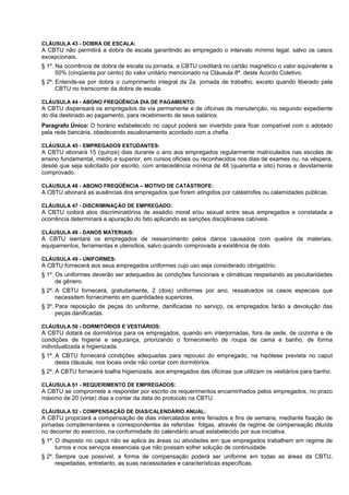 CLÁUSULA 43 - DOBRA DE ESCALA:
A CBTU não permitirá a dobra de escala garantindo ao empregado o intervalo mínimo legal, salvo os casos
excepcionais.
§ 1º. Na ocorrência de dobra de escala ou jornada, a CBTU creditará no cartão magnético o valor equivalente a
      50% (cinqüenta por cento) do valor unitário mencionado na Cláusula 8ª. deste Acordo Coletivo.
§ 2º. Entende-se por dobra o cumprimento integral da 2a. jornada de trabalho, exceto quando liberado pela
      CBTU no transcorrer da dobra de escala.

CLÁUSULA 44 - ABONO FREQÜÊNCIA DIA DE PAGAMENTO:
A CBTU dispensará os empregados da via permanente e de oficinas de manutenção, no segundo expediente
do dia destinado ao pagamento, para recebimento de seus salários.
Paragrafo Único: O horário estabelecido no caput poderá ser invertido para ficar compatível com o adotado
pela rede bancária, obedecendo escalonamento acordado com a chefia.

CLÁUSULA 45 - EMPREGADOS ESTUDANTES:
A CBTU abonará 15 (quinze) dias durante o ano aos empregados regularmente matriculados nas escolas de
ensino fundamental, médio e superior, em cursos oficiais ou reconhecidos nos dias de exames ou, na véspera,
desde que seja solicitado por escrito, com antecedência mínima de 48 (quarenta e oito) horas e devidamente
comprovado.

CLÁUSULA 46 - ABONO FREQÜÊNCIA – MOTIVO DE CATÁSTROFE:
A CBTU abonará as ausências dos empregados que forem atingidos por catástrofes ou calamidades públicas.

CLÁUSULA 47 - DISCRIMINAÇÃO DE EMPREGADO:
A CBTU coibirá atos discriminatórios de assédio moral e/ou sexual entre seus empregados e constatada a
ocorrência determinará a apuração do fato aplicando as sanções disciplinares cabíveis.

CLÁUSULA 48 - DANOS MATERIAIS:
A CBTU isentará os empregados de ressarcimento pelos danos causados com quebra de materiais,
equipamentos, ferramentas e utensílios, salvo quando comprovada a existência de dolo.

CLÁUSULA 49 - UNIFORMES:
A CBTU fornecerá aos seus empregados uniformes cujo uso seja considerado obrigatório.
§ 1º. Os uniformes deverão ser adequados às condições funcionais e climáticas respeitando as peculiaridades
      de gênero.
§ 2º. A CBTU fornecerá, gratuitamente, 2 (dois) uniformes por ano, ressalvados os casos especiais que
      necessitem fornecimento em quantidades superiores.
§ 3º. Para reposição de peças do uniforme, danificadas no serviço, os empregados farão a devolução das
      peças danificadas.

CLÁUSULA 50 - DORMITÓRIOS E VESTIÁRIOS:
A CBTU dotará os dormitórios para os empregados, quando em interjornadas, fora de sede, de cozinha e de
condições de higiene e segurança, priorizando o fornecimento de roupa de cama e banho, de forma
individualizada e higienizada.
§ 1º. A CBTU fornecerá condições adequadas para repouso do empregado, na hipótese prevista no caput
      desta cláusula, nos locais onde não contar com dormitórios.
§ 2º. A CBTU fornecerá toalha higienizada, aos empregados das oficinas que utilizam os vestiários para banho.

CLÁUSULA 51 - REQUERIMENTO DE EMPREGADOS:
A CBTU se compromete a responder por escrito os requerimentos encaminhados pelos empregados, no prazo
máximo de 20 (vinte) dias a contar da data do protocolo na CBTU.

CLÁUSULA 52 - COMPENSAÇÃO DE DIAS/CALENDÁRIO ANUAL:
A CBTU propiciará a compensação de dias intercalados entre feriados e fins de semana, mediante fixação de
jornadas complementares e correspondentes às referidas folgas, através de regime de compensação diluída
no decorrer do exercício, na conformidade do calendário anual estabelecido por sua iniciativa.
§ 1º. O disposto no caput não se aplica às áreas ou atividades em que empregados trabalhem em regime de
      turnos e nos serviços essenciais que não possam sofrer solução de continuidade.
§ 2º. Sempre que possível, a forma de compensação poderá ser uniforme em todas as áreas da CBTU,
      respeitadas, entretanto, as suas necessidades e características específicas.
 