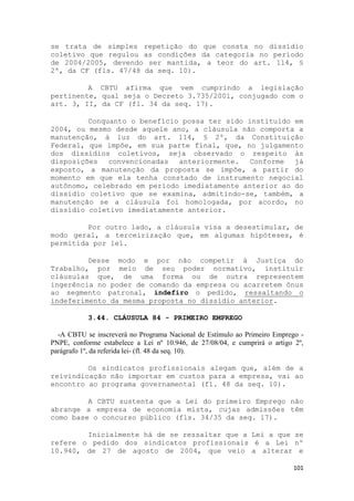 se trata de simples repetição do que consta no dissídio
coletivo que regulou as condições da categoria no período
de 2004/2005, devendo ser mantida, a teor do art. 114, §
2º, da CF (fls. 47/48 da seq. 10).

         A CBTU afirma que vem cumprindo a legislação
pertinente, qual seja o Decreto 3.735/2001, conjugado com o
art. 3, II, da CF (fl. 34 da seq. 17).

         Conquanto o benefício possa ter sido instituído em
2004, ou mesmo desde aquele ano, a cláusula não comporta a
manutenção, à luz do art. 114, § 2º, da Constituição
Federal, que impõe, em sua parte final, que, no julgamento
dos dissídios coletivos, seja observado o respeito às
disposições   convencionadas  anteriormente.   Conforme  já
exposto, a manutenção da proposta se impõe, a partir do
momento em que ela tenha constado de instrumento negocial
autônomo, celebrado em período imediatamente anterior ao do
dissídio coletivo que se examina, admitindo-se, também, a
manutenção se a cláusula foi homologada, por acordo, no
dissídio coletivo imediatamente anterior.

         Por outro lado, a cláusula visa a desestimular, de
modo geral, a terceirização que, em algumas hipóteses, é
permitida por lei.

         Desse modo e por não competir à Justiça do
Trabalho, por meio de seu poder normativo, instituir
cláusulas que, de uma forma ou de outra representem
ingerência no poder de comando da empresa ou acarretem ônus
ao segmento patronal, indefiro o pedido, ressaltando o
indeferimento da mesma proposta no dissídio anterior.

           3.44. CLÁUSULA 84 - PRIMEIRO EMPREGO

  -A CBTU se inscreverá no Programa Nacional de Estímulo ao Primeiro Emprego -
PNPE, conforme estabelece a Lei nº 10.946, de 27/08/04, e cumprirá o artigo 2º,
parágrafo 1º, da referida lei- (fl. 48 da seq. 10).

         Os sindicatos profissionais alegam que, além de a
reivindicação não importar em custos para a empresa, vai ao
encontro ao programa governamental (fl. 48 da seq. 10).

         A CBTU sustenta que a Lei do primeiro Emprego não
abrange a empresa de economia mista, cujas admissões têm
como base o concurso público (fls. 34/35 da seq. 17).

        Inicialmente há de se ressaltar que a Lei a que se
refere o pedido dos sindicatos profissionais é a Lei nº
10.940, de 27 de agosto de 2004, que veio a alterar e

                                                                           101
 