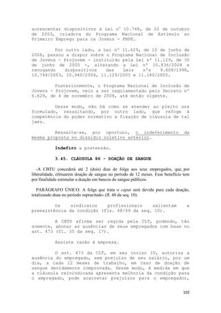 acrescentar dispositivos à Lei no 10.748, de 22 de outubro
de 2003, criadora do Programa Nacional de Estímulo ao
Primeiro Emprego para os Jovens - PNPE.

         Por outro lado, a Lei nº 11.629, de 10 de junho de
2008, passou a dispor sobre o Programa Nacional de Inclusão
de Jovens - Projovem - instituído pela Lei nº 11.129, de 30
de junho de 2005 -, alterando a Lei nº 10.836/2004 e
revogando    dispositivos   das   Leis    nºs   9.608/1998,
10.748/2003, 10.940/2004, 11.129/2005 e 11.180/2005.

         Posteriormente, o Programa Nacional de Inclusão de
Jovens - Projovem, veio a ser regulamentado pelo Decreto nº
6.629, de 4 de novembro de 2008, até então vigente.

         Desse modo, não há como se atender ao pleito ora
formulado, ressaltando, por outro lado, que refoge à
competência do poder normativo a fixação de cláusula de tal
jaez.

         Ressalta-se, por oportuno, o indeferimento                             da
mesma proposta no dissídio coletivo anterior.

            Indefiro a pretensão.

            3.45. CLÁUSULA 86 - DOAÇÃO DE SANGUE

   -A CBTU concederá até 2 (dois) dias de folga aos seus empregados, que, por
liberalidade, efetuarem doação de sangue no período de 12 meses. Esse benefício tem
por finalidade estimular a doação em bancos de sangue públicos.

   PARÁGRAFO ÚNICO: A folga que trata o caput será devida para cada doação,
totalizando duas no período supracitado- (fl. 48 da seq. 10).

         Os    sindicatos   profissionais    salientam                           a
preexistência da condição (fls. 48/49 da seq. 10).

         A CBTU afirma ser regida pela CLT, podendo, tão
somente, abonar as ausências de seus empregados com base no
art. 473 (fl. 35 da seq. 17).

            Assiste razão à empresa.

         O art. 473 da CLT, em seu inciso IV, autoriza a
ausência do empregado, sem prejuízo de seu salário, por um
dia, a cada 12 meses de trabalho, em caso de doação de
sangue devidamente comprovada. Desse modo, à medida em que
a cláusula reivindicada apresenta melhoria da condição para
o empregado, pode acarretar prejuízos para o empregador,


                                                                               102
 