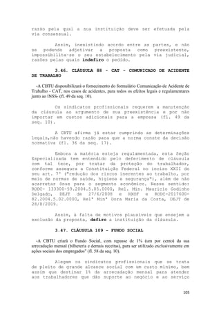 razão pela qual a sua instituição deve ser efetuada pela
via consensual.

         Assim, inexistindo acordo entre as partes, e não
se podendo adjetivar a proposta como preexistente,
impossibilita-se o seu estabelecimento pela via judicial,
razões pelas quais indefiro o pedido.

         3.46. CLÁUSULA 88 - CAT - COMUNICADO DE ACIDENTE
DE TRABALHO

  -A CBTU disponibilizará o fornecimento do formulário Comunicação de Acidente de
Trabalho - CAT, nos casos de acidentes, para todos os efeitos legais e regulamentares
junto ao INSS- (fl. 49 da seq. 10).

         Os sindicatos profissionais requerem a manutenção
da cláusula ao argumento de sua preexistência e por não
importar em custos adicionais para a empresa (fl. 49 da
seq. 10).

         A CBTU afirma já estar cumprindo as determinações
legais,não havendo razão para que a norma conste da decisão
normativa (fl. 36 da seq. 17).

         Embora a matéria esteja regulamentada, esta Seção
Especializada tem entendido pelo deferimento de cláusula
com tal teor, por tratar da proteção do trabalhador,
conforme assegura a Constituição Federal no inciso XXII do
seu art. 7º ("redução dos riscos inerentes ao trabalho, por
meio de normas de saúde, higiene e segurança"), além de não
acarretar ônus para o segmento econômico. Nesse sentido:
RODC- 133300-59.2004.5.05.0000, Rel. Min. Mauricio Godinho
Delgado, DEJT de 27/6/2008 e RXOF e RODC-2017600-
82.2004.5.02.0000, Relª Minª Dora Maria da Costa, DEJT de
28/8/2009.

         Assim, à falta de motivos plausíveis que ensejem a
exclusão da proposta, defiro a instituição da cláusula.

            3.47. CLÁUSULA 109 - FUNDO SOCIAL

   -A CBTU criará o Fundo Social, com repasse de 1% (um por cento) da sua
arrecadação mensal (bilheteria e demais receitas), para ser utilizado exclusivamente em
ações sociais dos empregados" (fl. 58 da seq. 10).

         Alegam os sindicatos profissionais que se trata
de pleito de grande alcance social com um custo mínimo, bem
assim que destinar 1% da arrecadação mensal para atender
aos trabalhadores que dão suporte ao negócio e ao serviço


                                                                                   103
 