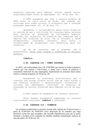 essencial prestado pela empresa revela, quando muito,
responsabilidade social do empregador (fl. 58 da seq. 10).

         A CBTU argumenta que toda a receita própria da
CBTU entra na conta única da União, não podendo ser
utilizada para ações sociais, e acrescenta que a condição
pressupõe negociação (fl. 43 da seq. 17).

         Realmente, a jurisprudência desta Corte firmou-se
no sentido de que a instituição de cláusulas dessa natureza
deve resultar de celebração de instrumento negocial
autônomo, por necessitar de elementos que comprovem que a
empresa tem condições de arcar com os encargos a serem
estabelecidos.   Considera,   portanto,   esta   Corte,   a
inviabilidade de estabelecer tais benefícios pela via
normativa.

         Há de se ressaltar que a proposta não é
preexistente, tendo sido julgada e indeferida no dissídio
anterior.

            Indefiro.

            3.48. CLÁUSULA 110 - FUNDO CULTURAL

   -A CBTU, em conformidade com o PL 5798/2009, que tramita no Poder Legislativo
Federal, que visa instituir o Vale-Cultura, e, ainda, com o intuito de promover o
crescimento intelectual de seus empregados, implementará na assinatura desta norma
coletiva o referido programa- (fl. 58 da seq. 10).

         Argumentam os sindicatos profissionais que a
cláusula tem grande alcance social com um custo mínimo e
que objetiva promover o desenvolvimento intelectual e
cultural dos empregados, resultando na melhoria da
prestação do serviço fornecido pela Empresa (fl.58 da seq.
10).

            A CBTU repete os argumentos da cláusula anterior.

         Pelos mesmos fundamentos expendidos na cláusula
anteriormente analisada, indefiro a pretensão.

            3.49. CLÁUSULA 114 - VIGÊNCIA

   -As condições estabelecidas no presente Acordo terão vigência de 12 (doze) meses, a
partir de 01/05/2010 até 30/04/2011, salvo disposição de lei contrária que traga
benefícios acima dos aqui acordados, não havendo impedimentos para que as partes
discutam e acordem novas condições de trabalho, mediante manifestação expressa de
uma das partes- (fl. 59 da seq. 10).


                                                                                  104
 