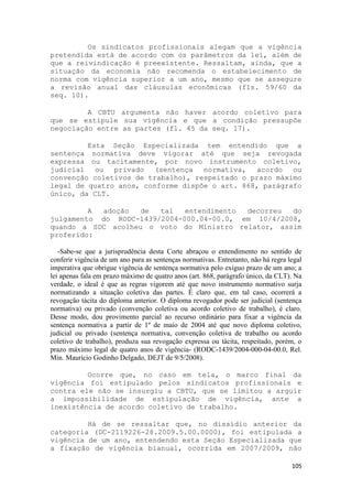 Os sindicatos profissionais alegam que a vigência
pretendida está de acordo com os parâmetros da lei, além de
que a reivindicação é preexistente. Ressaltam, ainda, que a
situação da economia não recomenda o estabelecimento de
norma com vigência superior a um ano, mesmo que se assegure
a revisão anual das cláusulas econômicas (fls. 59/60 da
seq. 10).

         A CBTU argumenta não haver acordo coletivo para
que se estipule sua vigência e que a condição pressupõe
negociação entre as partes (fl. 45 da seq. 17).

         Esta Seção Especializada tem entendido que a
sentença normativa deve vigorar até que seja revogada
expressa ou tacitamente, por novo instrumento coletivo,
judicial ou privado (sentença       normativa, acordo ou
convenção coletivos de trabalho), respeitado o prazo máximo
legal de quatro anos, conforme dispõe o art. 868, parágrafo
único, da CLT.

         A adoção   de  tal   entendimento decorreu  do
julgamento do RODC-1439/2004-000.04-00.0, em 10/4/2008,
quando a SDC acolheu o voto do Ministro relator, assim
proferido:

   -Sabe-se que a jurisprudência desta Corte abraçou o entendimento no sentido de
conferir vigência de um ano para as sentenças normativas. Entretanto, não há regra legal
imperativa que obrigue vigência de sentença normativa pelo exíguo prazo de um ano; a
lei apenas fala em prazo máximo de quatro anos (art. 868, parágrafo único, da CLT). Na
verdade, o ideal é que as regras vigorem até que novo instrumento normativo surja
normatizando a situação coletiva das partes. É claro que, em tal caso, ocorrerá a
revogação tácita do diploma anterior. O diploma revogador pode ser judicial (sentença
normativa) ou privado (convenção coletiva ou acordo coletivo de trabalho), é claro.
Desse modo, dou provimento parcial ao recurso ordinário para fixar a vigência da
sentença normativa a partir de 1º de maio de 2004 até que novo diploma coletivo,
judicial ou privado (sentença normativa, convenção coletiva de trabalho ou acordo
coletivo de trabalho), produza sua revogação expressa ou tácita, respeitado, porém, o
prazo máximo legal de quatro anos de vigência- (RODC-1439/2004-000-04-00.0, Rel.
Min. Maurício Godinho Delgado, DEJT de 9/5/2008).

         Ocorre que, no caso em tela, o marco final da
vigência foi estipulado pelos sindicatos profissionais e
contra ele não se insurgiu a CBTU, que se limitou a arguir
a impossibilidade de estipulação de vigência, ante a
inexistência de acordo coletivo de trabalho.

         Há de se ressaltar que, no dissídio anterior da
categoria (DC-2119226-28.2009.5.00.0000), foi estipulada a
vigência de um ano, entendendo esta Seção Especializada que
a fixação de vigência bianual, ocorrida em 2007/2009, não

                                                                                    105
 