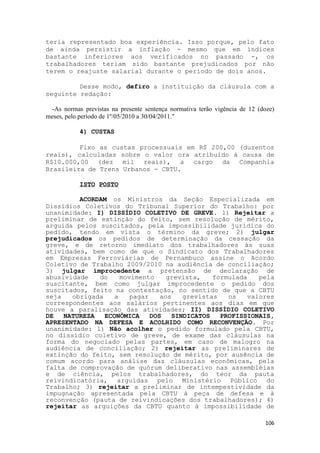 teria representado boa experiência. Isso porque, pelo fato
de ainda persistir a inflação - mesmo que em índices
bastante inferiores aos verificados no passado -, os
trabalhadores teriam sido bastante prejudicados por não
terem o reajuste salarial durante o período de dois anos.

         Desse modo, defiro a instituição da cláusula com a
seguinte redação:

  -As normas previstas na presente sentença normativa terão vigência de 12 (doze)
meses, pelo período de 1º/05/2010 a 30/04/2011."

            4) CUSTAS

         Fixo as custas processuais em R$ 200,00 (duzentos
reais), calculadas sobre o valor ora atribuído à causa de
R$10.000,00 (dez mil reais), a cargo da Companhia
Brasileira de Trens Urbanos - CBTU.

            ISTO POSTO

         ACORDAM os Ministros da Seção Especializada em
Dissídios Coletivos do Tribunal Superior do Trabalho: por
unanimidade: I) DISSÍDIO COLETIVO DE GREVE. 1) Rejeitar a
preliminar de extinção do feito, sem resolução de mérito,
arguida pelos suscitados, pela impossibilidade jurídica do
pedido, tendo em vista o término da greve; 2) julgar
prejudicados os pedidos de determinação da cessação da
greve, e de retorno imediato dos trabalhadores às suas
atividades, bem como de que o Sindicato dos Trabalhadores
em Empresas Ferroviárias de Pernambuco assine o Acordo
Coletivo de Trabalho 2009/2010 na audiência de conciliação;
3) julgar improcedente a pretensão de declaração de
abusividade   do     movimento     grevista,   formulada   pela
suscitante, bem como julgar improcedente o pedido dos
suscitados, feito na contestação, no sentido de que a CBTU
seja   obrigada    a    pagar    aos   grevistas   os   valores
correspondentes aos salários pertinentes aos dias em que
houve a paralisação das atividades; II) DISSÍDIO COLETIVO
DE   NATUREZA   ECONÔMICA     DOS   SINDICATOS   PROFISSIONAIS,
APRESENTADO NA DEFESA E ACOLHIDO COMO RECONVENÇÃO. Por
unanimidade: 1) Não acolher o pedido formulado pela CBTU,
no dissídio coletivo de greve, de exame das cláusulas na
forma do negociado pelas partes, em caso de malogro na
audiência de conciliação; 2) rejeitar as preliminares de
extinção do feito, sem resolução de mérito, por ausência de
comum acordo para análise das cláusulas econômicas, pela
falta de comprovação de quórum deliberativo nas assembléias
e de ciência, pelos trabalhadores, do teor da pauta
reivindicatória, arguidas pelo Ministério Público do
Trabalho; 3) rejeitar a preliminar de intempestividade da
impugnação apresentada pela CBTU à peça de defesa e à
reconvenção (pauta de reivindicações dos trabalhadores); 4)
rejeitar as arguições da CBTU quanto à impossibilidade de

                                                                             106
 