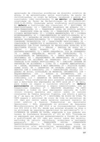 apreciação de cláusulas econômicas em dissídio coletivo de
greve, e de apresentação, pelos suscitados, da pauta de
reivindicações, no corpo da defesa, recebendo o pedido dos
suscitados, como reconvenção; 5) no mérito: a) decretar a
invalidade do Termo de Re-Ratificação do DC-2119226-28-
2009.5.00.0000, formulada pelos sindicatos profissionais;
b) deferir a instituição das cláusulas: 6ª - ADICIONAL DE
PERICULOSIDADE; 14 - CRÉDITOS SALARIAIS EM ATRASO; 18 -
VALE-TRANSPORTE; 21 - TRANSPORTE LOCAL DE DIFÍCIL ACESSO;
22 - TRANSPORTE FORA DA SEDE; 25 - TRANSPORTE NOTURNO; 33 -
LICENÇA MATERNIDADE; 35 - LICENÇA AMAMENTAÇÃO; 40 - LICENÇA
ACOMPANHAMENTO; 41 - COMPLEMENTAÇÃO DO AUXÍLIO-DOENÇA; 42 -
REFER; 53 - APURAÇÃO DE FALTA DISCIPLINAR; 54 - GARANTIA DE
EMPREGO GESTANTE/ADOTANTE; 55 - PROTEÇÃO À GESTANTE; 58 -
CONVERSÃO TECNOLÓGICA; 59 - CAPACITAÇÃO PROFISSIONAL; 62 -
CONVOCAÇÃO A INQUÉRITOS E PROCESSOS; 63 - HORÁRIO FLEXÍVEL.
EMPREGADOS COM FILHO PORTADOR DE NECESSIDADE ESPECIAL E/OU
DEFICIENTE FÍSICO; 65 - FÉRIAS - PERÍODO DE GOZO; 66 -
FÉRIAS    -   MESES    NOBRES;    67   -    FÉRIAS   EMPREGADA
GESTANTE/ADOTANTE; 71 - ABONO FREQUÊNCIA. DIA DE PAGAMENTO;
74 - ABONO FREQUÊNCIA. MOTIVO DE CATÁSTROFE; 75 -
DISCRIMINAÇÃO DE EMPREGADO; 76 - DANOS MATERIAIS; 77 -
UNIFORMES; 80 - REQUERIMENTO DE EMPREGADOS; 88 - CAT -
COMUNICADO DE ACIDENTE DE TRABALHO; 89 - ACIDENTE DE
TRABALHO E/OU DOENÇA PROFISSIONAL; 92 - COMISSÃO INTERNA DE
PREVENÇÃO DE ACIDENTES - CIPA; 95 - PLANTÃO AMBULATORIAL;
96 - SAÚDE, SEGURANÇA E MEIO AMBIENTE; 97 - POLÍTICA GLOBAL
SOBRE AIDS; 98 - GARANTIAS DE ATUAÇÃO SINDICAL; 100 -
DÉBITOS COM O SINDICATO; 101 - CONTRIBUIÇÃO SOCIAL; 103 -
QUADRO DE AVISO. DIVULGAÇÃO DE MATERIAL INFORMATIVO; 104 -
REQUERIMENTOS;    105   -   ACESSO   A   DOCUMENTOS;   106   -
DESLIGAMENTO DOS SÓCIOS DO QUADRO DE ASSOCIADOS DO
SINDICATO; 113 - GARANTIA DE DATA-BASE, com a seguinte
redação: "Fica estabelecido pelo presente acórdão normativo
que a data-base dos empregados da CBTU será em 1º de maio,
para todos os legais e jurídicos efeitos"; c) deferir
parcialmente as cláusulas a seguir especificadas, com as
respectivas redações: 2ª - REAJUSTE SALARIAL: "A CBTU
concederá a todos os seus empregados reajuste de 5,40%
(cinco vírgula quarenta por cento) sobre os valores
constantes da Tabela Salarial Vigente, com efeito a partir
de 1º de maio de 2010"; 7ª - ADICIONAL DE RISCO DE VIDA: "A
CBTU pagará o adicional de risco de vida no percentual de
10% (dez por cento) sobre salários nominais (salário do
nível   efetivo e     Passivo   Trabalhista)    ao  Assistente
Operacional - ASO, enquadrado no processo de Segurança
Metroferroviária do PES 2010 e as correspondentes classes
nos PCS 2010 e PCS 90, desde que estejam atuando na área e
na atividade de segurança operacional ou patrimonial"; 11 -
DIFERENÇA DE QUEBRA DE CAIXA, adaptando a sua redação aos
termos do Precedente Normativo nº 103 do TST: "Concede-se
ao empregado que exercer permanentemente a função de caixa
a gratificação de 10% (dez por cento) sobre seu salário,
excluídos do cálculo adicionais, acréscimos e vantagens
pessoais";     26    -    TRANSPORTE     SOCIAL    (TRANSPORTE
GRATUITO/APOSENTADO): "A CBTU fornecerá passe livre aos
ferroviários e/ou metroviários aposentados, quando os
mesmos se utilizarem do trem"; 27 - AVERBAÇÃO DE TEMPO DE

                                                           107
 