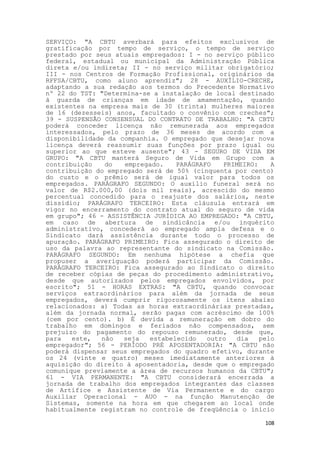 SERVIÇO: "A CBTU averbará para efeitos exclusivos de
gratificação por tempo de serviço, o tempo de serviço
prestado por seus atuais empregados: I - no serviço público
federal, estadual ou municipal da Administração Pública
direta e/ou indireta; II - no serviço militar obrigatório;
III - nos Centros de Formação Profissional, originários da
RFFSA/CBTU, como aluno aprendiz"; 28 - AUXÍLIO-CRECHE,
adaptando a sua redação aos termos do Precedente Normativo
nº 22 do TST: "Determina-se a instalação de local destinado
à guarda de crianças em idade de amamentação, quando
existentes na empresa mais de 30 (trinta) mulheres maiores
de 16 (dezesseis) anos, facultado o convênio com creches";
39 - SUSPENSÃO CONSENSUAL DO CONTRATO DE TRABALHO: "A CBTU
poderá conceder licença não remunerada aos empregados
interessados, pelo prazo de 36 meses de acordo com a
disponibilidade da companhia. O empregado que desejar nova
licença deverá reassumir suas funções por prazo igual ou
superior ao que esteve ausente"; 43 - SEGURO DE VIDA EM
GRUPO: "A CBTU manterá Seguro de Vida em Grupo com a
contribuição   do   empregado.    PARÁGRAFO   PRIMEIRO:    A
contribuição do empregado será de 50% (cinquenta por cento)
do custo e o prêmio será de igual valor para todos os
empregados. PARÁGRAFO SEGUNDO: O auxílio funeral será no
valor de R$2.000,00 (dois mil reais), acrescido do mesmo
percentual concedido para o reajuste dos salários, neste
dissídio; PARÁGRAFO TERCEIRO: Esta cláusula entrará em
vigor no encerramento do contrato atual do seguro de vida
em grupo"; 46 - ASSISTÊNCIA JURÍDICA AO EMPREGADO: "A CBTU,
em caso de abertura de sindicância e/ou inquérito
administrativo, concederá ao empregado ampla defesa e o
Sindicato dará assistência durante todo o processo de
apuração. PARÁGRAFO PRIMEIRO: Fica assegurado o direito de
uso da palavra ao representante do sindicato na Comissão.
PARÁGRAFO SEGUNDO: Em nenhuma hipótese a chefia que
propuser a averiguação poderá participar da Comissão.
PARÁGRAFO TERCEIRO: Fica assegurado ao Sindicato o direito
de receber cópias de peças do procedimento administrativo,
desde que autorizados pelos empregados envolvidos, por
escrito"; 51 - HORAS EXTRAS: "A CBTU, quando convocar
serviços extraordinários para além da jornada de seus
empregados, deverá cumprir rigorosamente os itens abaixo
relacionados: a) Todas as horas extraordinárias prestadas,
além da jornada normal, serão pagas com acréscimo de 100%
(cem por cento). b) É devida a remuneração em dobro do
trabalho em domingos e feriados não compensados, sem
prejuízo do pagamento do repouso remunerado, desde que,
para   este,  não   seja   estabelecido   outro  dia    pelo
empregador"; 56 - PERÍODO PRÉ APOSENTADORIA: "A CBTU não
poderá dispensar seus empregados do quadro efetivo, durante
os 24 (vinte e quatro) meses imediatamente anteriores à
aquisição do direito à aposentadoria, desde que o empregado
comunique previamente a área de recursos humanos da CBTU";
61 - VIA PERMANENTE: "A CBTU considerará encerrada a
jornada de trabalho dos empregados integrantes das classes
de Artífice e Assistente de Via Permanente e do cargo
Auxiliar Operacional - AUO - na função Manutenção de
Sistemas, somente na hora em que chegarem ao local onde
habitualmente registram no controle de freqüência o início

                                                         108
 