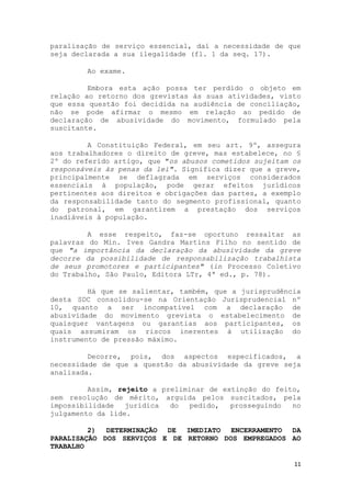 paralisação de serviço essencial, daí a necessidade de que
seja declarada a sua ilegalidade (fl. 1 da seq. 17).

        Ao exame.

         Embora esta ação possa ter perdido o objeto em
relação ao retorno dos grevistas às suas atividades, visto
que essa questão foi decidida na audiência de conciliação,
não se pode afirmar o mesmo em relação ao pedido de
declaração de abusividade do movimento, formulado pela
suscitante.

         A Constituição Federal, em seu art. 9º, assegura
aos trabalhadores o direito de greve, mas estabelece, no §
2º do referido artigo, que "os abusos cometidos sujeitam os
responsáveis às penas da lei". Significa dizer que a greve,
principalmente se deflagrada em serviços considerados
essenciais à população, pode gerar efeitos jurídicos
pertinentes aos direitos e obrigações das partes, a exemplo
da responsabilidade tanto do segmento profissional, quanto
do patronal, em garantirem a prestação dos serviços
inadiáveis à população.

         A esse respeito, faz-se oportuno ressaltar as
palavras do Min. Ives Gandra Martins Filho no sentido de
que "a importância da declaração da abusividade da greve
decorre da possibilidade de responsabilização trabalhista
de seus promotores e participantes" (in Processo Coletivo
do Trabalho, São Paulo, Editora LTr, 4ª ed., p. 78).

         Há que se salientar, também, que a jurisprudência
desta SDC consolidou-se na Orientação Jurisprudencial nº
10, quanto a ser incompatível com a declaração de
abusividade do movimento grevista o estabelecimento de
quaisquer vantagens ou garantias aos participantes, os
quais assumiram os riscos inerentes à utilização do
instrumento de pressão máximo.

         Decorre, pois, dos aspectos especificados, a
necessidade de que a questão da abusividade da greve seja
analisada.

         Assim, rejeito a preliminar de extinção do feito,
sem resolução de mérito, arguida pelos suscitados, pela
impossibilidade   jurídica  do   pedido,  prosseguindo  no
julgamento da lide.

         2) DETERMINAÇÃO DE IMEDIATO ENCERRAMENTO DA
PARALISAÇÃO DOS SERVIÇOS E DE RETORNO DOS EMPREGADOS AO
TRABALHO

                                                         11
 