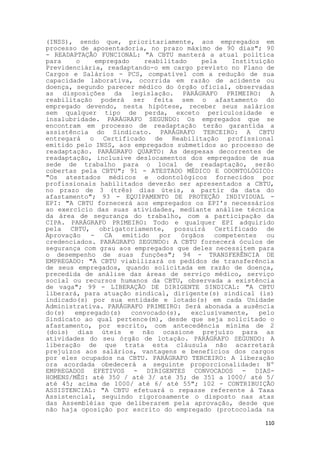 (INSS), sendo que, prioritariamente, aos empregados em
processo de aposentadoria, no prazo máximo de 90 dias"; 90
- READAPTAÇÃO FUNCIONAL: "A CBTU manterá a atual política
para    o     empregado    reabilitado     pela    Instituição
Previdenciária, readaptando-o em cargo previsto no Plano de
Cargos e Salários - PCS, compatível com a redução de sua
capacidade laborativa, ocorrida em razão de acidente ou
doença, segundo parecer médico do órgão oficial, observadas
as disposições da legislação. PARÁGRAFO PRIMEIRO: A
reabilitação poderá ser feita sem o afastamento do
empregado devendo, nesta hipótese, receber seus salários
sem qualquer tipo de perda, exceto periculosidade e
insalubridade. PARÁGRAFO SEGUNDO: Os empregados que se
encontram em processo de readaptação terão garantida a
assistência do Sindicato. PARÁGRAFO TERCEIRO: A CBTU
entregará o Certificado de Reabilitação profissional
emitido pelo INSS, aos empregados submetidos ao processo de
readaptação. PARÁGRAFO QUARTO: As despesas decorrentes de
readaptação, inclusive deslocamentos dos empregados de sua
sede de trabalho para o local de readaptação, serão
cobertas pela CBTU"; 91 - ATESTADO MÉDICO E ODONTOLÓGICO:
"Os atestados médicos e odontológicos fornecidos por
profissionais habilitados deverão ser apresentados a CBTU,
no prazo de 3 (três) dias úteis, a partir da data do
afastamento"; 93 - EQUIPAMENTO DE PROTEÇÃO INDIVIDUAL -
EPI: "A CBTU fornecerá aos empregados os EPI's necessários
ao exercício das suas atividades, mediante análise técnica
da área de segurança do trabalho, com a participação da
CIPA. PARÁGRAFO PRIMEIRO: Todo e qualquer EPI adquirido
pela CBTU, obrigatoriamente, possuirá Certificado de
Aprovação   -    CA  emitido   por   órgãos   competentes   ou
credenciados. PARÁGRAFO SEGUNDO: A CBTU fornecerá óculos de
segurança com grau aos empregados que deles necessitem para
o desempenho de suas funções"; 94 - TRANSFERÊNCIA DE
EMPREGADO: "A CBTU viabilizará os pedidos de transferência
de seus empregados, quando solicitada em razão de doença,
precedida de análise das áreas de serviço médico, serviço
social ou recursos humanos da CBTU, observada a existência
de vaga"; 99 - LIBERAÇÃO DE DIRIGENTE SINDICAL: "A CBTU
liberará, para atuação sindical, dirigente(s) sindical (is)
indicado(s) por sua entidade e lotado(s) em cada Unidade
Administrativa. PARÁGRAFO PRIMEIRO: Será abonada a ausência
do(s)   empregado(s)    convocado(s),   exclusivamente,   pelo
Sindicato ao qual pertence(m), desde que seja solicitado o
afastamento, por escrito, com antecedência mínima de 2
(dois) dias úteis e não ocasione prejuízo para as
atividades do seu órgão de lotação. PARÁGRAFO SEGUNDO: A
liberação de que trata esta cláusula não acarretará
prejuízos aos salários, vantagens e benefícios dos cargos
por eles ocupados na CBTU. PARÁGRAFO TERCEIRO: A liberação
ora acordada obedecerá a seguinte proporcionalidade: Nº
EMPREGADOS EFETIVOS - DIRIGENTES CONVOCADOS - DIAS-
HOMENS/MÊS: até 350 / até 3/ até 35; de 351 a 1000/ até 5/
até 45; acima de 1000/ até 6/ até 55"; 102 - CONTRIBUIÇÃO
ASSISTENCIAL: "A CBTU efetuará o repasse referente à Taxa
Assistencial, seguindo rigorosamente o disposto nas atas
das Assembléias que deliberarem pela aprovação, desde que
não haja oposição por escrito do empregado (protocolada na

                                                           110
 