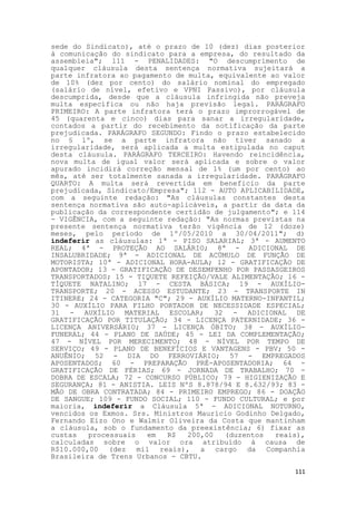 sede do Sindicato), até o prazo de 10 (dez) dias posterior
à comunicação do sindicato para a empresa, do resultado da
assembleia"; 111 - PENALIDADES: "O descumprimento de
qualquer cláusula desta sentença normativa sujeitará a
parte infratora ao pagamento de multa, equivalente ao valor
de 10% (dez por cento) do salário nominal do empregado
(salário de nível, efetivo e VPNI Passivo), por cláusula
descumprida, desde que a cláusula infringida não preveja
multa específica ou não haja previsão legal. PARÁGRAFO
PRIMEIRO: A parte infratora terá o prazo improrrogável de
45 (quarenta e cinco) dias para sanar a irregularidade,
contados a partir do recebimento da notificação da parte
prejudicada. PARÁGRAFO SEGUNDO: Findo o prazo estabelecido
no § 1º, se a parte infratora não tiver sanado a
irregularidade, será aplicada a multa estipulada no caput
desta cláusula. PARÁGRAFO TERCEIRO: Havendo reincidência,
nova multa de igual valor será aplicada e sobre o valor
apurado incidirá correção mensal de 1% (um por cento) ao
mês, até ser totalmente sanada a irregularidade. PARÁGRAFO
QUARTO: A multa será revertida em beneficio da parte
prejudicada, Sindicato/Empresa"; 112 - AUTO APLICABILIDADE,
com a seguinte redação: "As cláusulas constantes desta
sentença normativa são auto-aplicáveis, a partir da data da
publicação da correspondente certidão de julgamento"; e 114
- VIGÊNCIA, com a seguinte redação: "As normas previstas na
presente sentença normativa terão vigência de 12 (doze)
meses, pelo período de 1º/05/2010 a 30/04/2011"; d)
indeferir as cláusulas: 1ª - PISO SALARIAL; 3ª - AUMENTO
REAL; 4ª - PROTEÇÃO AO SALÁRIO; 8ª - ADICIONAL DE
INSALUBRIDADE; 9ª - ADICIONAL DE ACÚMULO DE FUNÇÃO DE
MOTORISTA; 10ª - ADICIONAL HORA-AULA; 12 - GRATIFICAÇÃO DE
APONTADOR; 13 - GRATIFICAÇÃO DE DESEMPENHO POR PASSASGEIROS
TRANSPORTADOS; 15 - TIQUETE REFEIÇÃO/VALE ALIMENTAÇÃO; 16 -
TÍQUETE NATALINO; 17 - CESTA BÁSICA; 19 - AUXÍLIO-
TRANSPORTE; 20 - ACESSO ESTUDANTE; 23 - TRANSPORTE IN
ITINERE; 24 - CATEGORIA "C"; 29 - AUXÍLIO MATERNO-INFANTIL;
30 - AUXÍLIO PARA FILHO PORTADOR DE NECESSIDADE ESPECIAL;
31 - AUXÍLIO MATERIAL ESCOLAR; 32 - ADICIONAL DE
GRATIFICAÇÃO POR TITULAÇÃO; 34 - LICENÇA PATERNIDADE; 36 -
LICENÇA ANIVERSÁRIO; 37 - LICENÇA ÓBITO; 38 - AUXÍLIO-
FUNERAL; 44 - PLANO DE SAÚDE; 45 - LEI DA COMPLEMENTAÇÃO;
47 - NÍVEL POR MERECIMENTO; 48 - NÍVEL POR TEMPO DE
SERVIÇO; 49 - PLANO DE BENEFÍCIOS E VANTAGENS - PBV; 50 -
ANUÊNIO; 52 - DIA DO FERROVIÁRIO; 57 - EMPREGADOS
APOSENTADOS; 60 - PREPARAÇÃO PRÉ-APOSENTADORIA; 64 -
GRATIFICAÇÃO DE FÉRIAS; 69 - JORNADA DE TRABALHO; 70 -
DOBRA DE ESCALA; 72 - CONCURSO PÚBLICO; 79 - HIGIENIZAÇÃO E
SEGURANÇA; 81 - ANISTIA. LEIS NºS 8.878/94 E 8.632/93; 83 -
MÃO DE OBRA CONTRATADA; 84 - PRIMEIRO EMPREGO; 86 - DOAÇÃO
DE SANGUE; 109 - FUNDO SOCIAL; 110 - FUNDO CULTURAL; e por
maioria, indeferir a Cláusula 5ª - ADICIONAL NOTURNO,
vencidos os Exmos. Srs. Ministros Maurício Godinho Delgado,
Fernando Eizo Ono e Walmir Oliveira da Costa que mantinham
a cláusula, sob o fundamento da preexistência; 6) fixar as
custas   processuais  em   R$   200,00  (duzentos   reais),
calculadas sobre o valor ora atribuído à causa de
R$10.000,00 (dez mil reais), a cargo da Companhia
Brasileira de Trens Urbanos - CBTU.

                                                        111
 