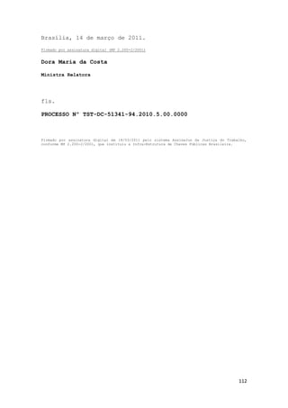Brasília, 14 de março de 2011.
Firmado por assinatura digital (MP 2.200-2/2001)


Dora Maria da Costa

Ministra Relatora




fls.

PROCESSO Nº TST-DC-51341-94.2010.5.00.0000



Firmado por assinatura digital em 18/03/2011 pelo sistema AssineJus da Justiça do Trabalho,
conforme MP 2.200-2/2001, que instituiu a Infra-Estrutura de Chaves Públicas Brasileira.




                                                                                       112
 