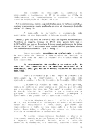 Por  ocasião   da  realização da audiência de
conciliação e instrução, em 14 de setembro de 2010, os
trabalhadores se comprometeram a suspender a greve,
conforme consignado na respectiva ata:

  "Sob o compromisso de manter a suspensão total da greve, por parte dos suscitados, a
suscitante se compromete a manter as cláusulas em vigor até o julgamento do dissídio
coletivo". (fl. 5 da seq. 10)

         A suspensão do movimento é comprovada pela
suscitante, em sua impugnação à defesa, quando dispõe:

  "De fato, a greve teve início em 23/8/2010, vindo a ser suspensa, não em virtude da
Assembléia da categoria, realizada em 2/9/10, como querem fazer crer os
SUSCITADOS, mas sim em decorrência de terem tomado conhecimento da liminar
deferida à SUSCITANTE, nos presentes autos, no dia 01/09/2010, pelo Exmo. Ministro
Vice Presidente desse Colendo TST." (fls. 1/2 da seq. 17)

         Nesse contexto, considera-se prejudicado o pedido
da suscitante em relação à determinação de cessação da
greve, bem como de imediato retorno dos trabalhadores às
suas atividades.

         3) DETERMINAÇÃO, NA AUDIÊNCIA DE CONCILIAÇÃO, AO
SINDICATO DOS TRABALHADORES EM EMPRESAS FERROVIÁRIAS DE
PERNAMBUCO, PARA QUE ASSINE O ACORDO COLETIVO DE TRABALHO
2009/2010.

         Pugna a suscitante pela realização da audiência de
conciliação e, na oportunidade, o 1º suscitado seja
obrigado a assinar o Acordo Coletivo de Trabalho 2009/2010.

         O Ministério Público do Trabalho, em seu parecer,
opinou no sentido do indeferimento do pedido, por entender
que o suscitado não pode ser "obrigado" a assinar o termo
de Acordo Coletivo de Trabalho, e que a assinatura de
qualquer   instrumento   negocial  autônomo   pressupõe  a
concordância das partes com as cláusulas acordadas.

         Conforme dispõem os arts. 7º, XXVI, e 114, § 2º,
da CF, -os acordos e as convenções coletivas de trabalho
devem ser reconhecidos e respeitados-, justamente por
representarem o êxito de uma negociação e a forma mais
justa, democrática e eficiente de compor os interesses
opostos de empregadores e trabalhadores.

         As normas convencionadas traduzem o ajuste de
interesses, quando as partes buscam um ponto de equilíbrio:
o segmento profissional, fazendo valer o          princípio
protetivo do empregado, e o patronal, buscando atender as

                                                                                   12
 