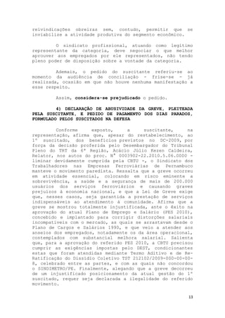reivindicações obreiras sem, contudo, permitir que se
inviabilize a atividade produtiva do segmento econômico.

         O sindicato profissional, atuando como legítimo
representante da categoria, deve negociar o que melhor
aprouver aos empregados por ele representados, não tendo
pleno poder de disposição sobre a vontade da categoria.

         Ademais, o pedido do suscitante referiu-se ao
momento da audiência de conciliação - frise-se - já
realizada, ocasião em que não houve nenhuma manifestação a
esse respeito.

        Assim, considera-se prejudicado o pedido.

         4) DECLARAÇÃO DE ABUSIVIDADE DA GREVE, PLEITEADA
PELA SUSCITANTE, E PEDIDO DE PAGAMENTO DOS DIAS PARADOS,
FORMULADO PELOS SUSCITADOS NA DEFESA

         Conforme     exposto,     a     suscitante,     na
representação, afirma que, apesar do restabelecimento, ao
1º suscitado, dos benefícios previstos no DC-2009, por
força da decisão proferida pelo Desembargador do Tribunal
Pleno do TRT da 6ª Região, Acácio Júlio Kezen Caldeira,
Relator, nos autos do proc. N° 0003902-22.2010.5.06.0000 -
liminar devidamente cumprida pela CBTU -, o Sindicato dos
Trabalhadores nas Empresas Ferroviárias de Pernambuco
manteve o movimento paredista. Ressalta que a greve ocorreu
em atividade essencial, colocando em risco eminente a
sobrevivência, a saúde e a segurança de mais de 200.000
usuários dos serviços ferroviários e causando graves
prejuízos à economia nacional, e que a Lei de Greve exige
que, nesses casos, seja garantida a prestação de serviços
indispensáveis ao atendimento à comunidade. Afirma que a
greve se mostrou totalmente injustificada, ante o êxito na
aprovação do atual Plano de Emprego e Salário (PES 2010),
concebido e implantado para corrigir distorções salariais
incompatíveis com o mercado, as quais se arrastavam desde o
Plano de Cargos e Salários 1990, e que veio a atender aos
anseios dos empregados, notadamente os da área operacional,
contemplados com substancial melhora salarial. Salienta
que, para a aprovação do referido PES 2010, a CBTU precisou
cumprir as exigências impostas pelo DEST, condicionantes
estas que foram atendidas mediante Termo Aditivo e de Re-
Ratificação do Dissídio Coletivo TST 212102/2009-000-00-00-
8, celebrado entre as partes, e com as quais não concordou
o SINDIMETRO/PE. Finalmente, alegando que a greve decorreu
de um injustificado posicionamento da atual gestão do 1º
suscitado, requer seja declarada a ilegalidade do referido
movimento.

                                                         13
 