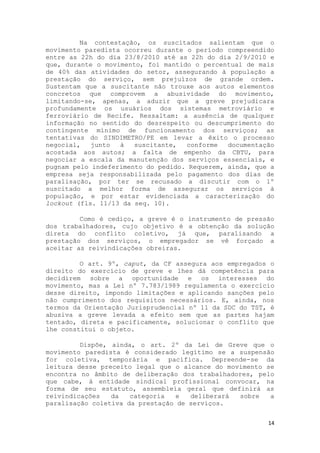Na contestação, os suscitados salientam que o
movimento paredista ocorreu durante o período compreendido
entre as 22h do dia 23/8/2010 até as 22h do dia 2/9/2010 e
que, durante o movimento, foi mantido o percentual de mais
de 40% das atividades do setor, assegurando à população a
prestação do serviço, sem prejuízos de grande ordem.
Sustentam que a suscitante não trouxe aos autos elementos
concretos que comprovem a abusividade do movimento,
limitando-se, apenas, a aduzir que a greve prejudicara
profundamente os usuários dos sistemas metroviário e
ferroviário de Recife. Ressaltam: a ausência de qualquer
informação no sentido do desrespeito ou descumprimento do
contingente mínimo de funcionamento dos serviços; as
tentativas do SINDIMETRO/PE em levar a êxito o processo
negocial,   junto  à   suscitante,  conforme   documentação
acostada aos autos; a falta de empenho da CBTU, para
negociar a escala da manutenção dos serviços essenciais, e
pugnam pelo indeferimento do pedido. Requerem, ainda, que a
empresa seja responsabilizada pelo pagamento dos dias de
paralisação, por ter se recusado a discutir com o 1º
suscitado a melhor forma de assegurar os serviços à
população, e por estar evidenciada a caracterização do
lockout (fls. 11/13 da seq. 10).

         Como é cediço, a greve é o instrumento de pressão
dos trabalhadores, cujo objetivo é a obtenção da solução
direta do conflito coletivo, já que, paralisando a
prestação dos serviços, o empregador se vê forçado a
aceitar as reivindicações obreiras.

         O art. 9º, caput, da CF assegura aos empregados o
direito do exercício de greve e lhes dá competência para
decidirem sobre a oportunidade e os interesses do
movimento, mas a Lei nº 7.783/1989 regulamenta o exercício
desse direito, impondo limitações e aplicando sanções pelo
não cumprimento dos requisitos necessários. E, ainda, nos
termos da Orientação Jurisprudencial nº 11 da SDC do TST, é
abusiva a greve levada a efeito sem que as partes hajam
tentado, direta e pacificamente, solucionar o conflito que
lhe constitui o objeto.

         Dispõe, ainda, o art. 2º da Lei de Greve que o
movimento paredista é considerado legítimo se a suspensão
for coletiva, temporária e pacífica. Depreende-se da
leitura desse preceito legal que o alcance do movimento se
encontra no âmbito de deliberação dos trabalhadores, pelo
que cabe, à entidade sindical profissional convocar, na
forma de seu estatuto, assembleia geral que definirá as
reivindicações   da   categoria   e  deliberará  sobre   a
paralisação coletiva da prestação de serviços.


                                                         14
 