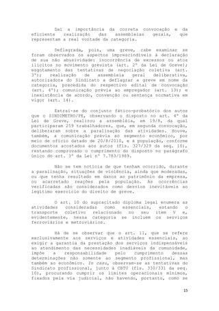 Daí a importância da correta convocação e da
eficiente   realização   das    assembleias gerais, que
representam a real vontade da categoria.

         Deflagrada, pois, uma greve, cabe examinar se
foram observados os aspectos imprescindíveis à declaração
de sua não abusividade: inocorrência de excessos ou atos
ilícitos no movimento grevista (art. 2º da Lei de Greve);
esgotamento das tentativas de negociação coletiva (art.
3º);   realização   de   assembleia  geral   deliberativa,
autorizadora do Sindicato a deflagrar a greve em nome da
categoria, precedida do respectivo edital de convocação
(art. 4º); comunicação prévia ao empregador (art. 13); e
inexistência de acordo, convenção ou sentença normativa em
vigor (art. 14).

         Extrai-se do conjunto fático-probatório dos autos
que o SINDIMETRO/PE, observando o disposto no art. 4º da
Lei de Greve, realizou a assembléia, em 19/8, da qual
participaram 259 trabalhadores, que, em segunda convocação,
deliberaram sobre a paralisação das atividades. Houve,
também, a comunicação prévia ao segmento econômico, por
meio de ofício datado de 20/8/2010, e à população, conforme
documentos acostados aos autos (fls. 327/329 da seq. 10),
restando comprovado o cumprimento do disposto no parágrafo
único do art. 3º da Lei nº 7.783/1989.

         Não se tem notícia de que tenham ocorrido, durante
a paralisação, situações de violência, ainda que moderadas,
ou que tenha resultado em danos ao patrimônio da empresa,
ou acarretado reações pela população. As ocorrências
verificadas são considerados como desvios inevitáveis ao
legítimo exercício do direito de greve.

         O art. 10 do supracitado diploma legal enumera as
atividades   consideradas   como   essenciais,  estando  o
transporte   coletivo  relacionado   no   seu  item  V  e,
evidentemente, nessa categoria se incluem os serviços
ferroviários e metroviários.

         Há de se observar que o art. 11, que se refere
exclusivamente aos serviços e atividades essenciais, ao
exigir a garantia da prestação dos serviços indispensáveis
ao atendimento das necessidades inadiáveis da comunidade,
impõe   a   responsabilidade   pelo   cumprimento   dessas
determinações não somente ao segmento profissional, mas
também ao econômico. In casu, observam-se as tentativas do
Sindicato profissional, junto à CBTU (fls. 330/331 da seq.
10), procurando cumprir os limites operacionais mínimos,
fixados pela via judicial, não havendo, portanto, como se

                                                         15
 