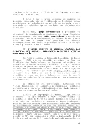 (parágrafo único do art. 17 da Lei de Greve); e c) por
acordo entre as partes.

         O fato é que a greve decorreu do malogro no
processo negocial, não se verificando as hipóteses acima
mencionadas, principalmente em relação ao lockout, o qual
não pode ser admitido apenas com base nas alegações dos
suscitados.

         Desse modo, julgo improcedente a pretensão de
declaração de abusividade do movimento grevista, formulada
pela suscitante, bem como julgo improcedente o pedido dos
suscitados, feito na contestação, no sentido de que a CBTU
seja   obrigada   a   pagar  aos    grevistas  os  valores
correspondentes aos salários pertinentes aos dias em que
houve a paralisação das atividades.

         II) DISSÍDIO COLETIVO DE NATUREZA ECONÔMICA DOS
SINDICATOS PROFISSIONAIS, APRESENTADO NA DEFESA E ACOLHIDO
COMO RECONVENÇÃO

         Conforme relatado, a Companhia Brasileira de Trens
Urbanos - CBTU ajuizou dissídio coletivo, em face do
Sindicato dos Trabalhadores em Empresas Metroviárias e
Conexos do Estado de Pernambuco e outros (6), objetivando a
cessação da greve deflagrada pelo 1º suscitado, o imediato
retorno dos trabalhadores às atividades e a declaração de
abusividade do movimento paredista. Pugnou, ao final, pela
distribuição do feito, em caso de malogro na audiência de
conciliação, para que fosse julgado na forma do acordo
coletivo de trabalho, já aprovado pelas partes, e anexado à
representação.

         Ao oferecerem sua contestação, juntamente com
vários documentos, os sindicatos profissionais suscitados
apresentaram a pauta de reivindicações dos trabalhadores,
para que as propostas fossem analisadas.

         A CBTU, em impugnação à defesa, alega que os
suscitados, ao apresentarem a pauta reivindicatória na
contestação, além de terem misturado dissídio de greve com
o de natureza econômica, procederam de forma inadequada,
pois teriam que deduzir suas pretensões pela via autônoma
de reconvenção. Sustenta, ainda, que somente merece ser
apreciado o dissídio de greve e que, caso não seja este o
entendimento da Corte, não mais considerará como acordadas
as 61 cláusulas levadas a consenso nas reuniões de
negociação. Justifica essa conduta pelo fato de que, após a
adesão de 90% dos empregados à efetiva implantação do PES
2010, a atual gestão do 1º suscitado pretende renegociar as

                                                         17
 