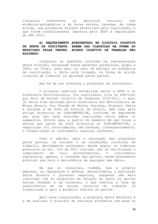cláusulas    referentes   ao    adicional   noturno,    aos
anuênios/quinquênios e às horas extras, levadas, de comum
acordo, aos patamares mínimos permitidos pela legislação, e
que foram condicionantes impostas pelo DEST à implantação
do PES 2010.

         A) REQUERIMENTO APRESENTADO NO DISSÍDIO COLETIVO
DE GREVE DA SUSCITANTE. EXAME DAS CLÁUSULAS NA FORMA DO
NEGOCIADO PELAS PARTES. ACORDO COLETIVO DE TRABALHO NÃO
ASSINADO.

         Conquanto as questões trazidas na representação
deste dissídio versassem sobre questões paredistas, pugna a
CBTU, ao final, para que, no caso de malogro na audiência
de conciliação, o feito seja julgado, na forma do acordo
coletivo de trabalho já aprovado pelas partes.

        Não há de ser atendida a pretensão da suscitante.

         O processo negocial entabulado entre a CBTU e os
Sindicatos profissionais, ora suscitados, iria se efetivar
por meio do Acordo Coletivo de Trabalho 2010/2011, o qual
já teria sido aprovado pelos Sindicatos dos Metroviários de
Minas Gerais, Rio Grande do Norte, Paraíba, Alagoas, Bahia
e Sergipe e da Zona da Central do Brasil, bem como pela
antiga diretoria do SINDIMETRO/PE, conforme se depreende
das atas das sete reuniões realizadas entre ambos os
segmentos. Ocorre que, a partir do momento em que houve a
recusa por parte da nova diretoria do SINDIMETRO/PE, a
negociação foi interrompida, não havendo, consequentemente,
a formalização do instrumento negocial autônomo.

         Como é sabido, após a aprovação das propostas
pelas partes, os acordos e as convenções coletivas de
trabalho, devidamente assinados, devem seguir os trâmites
previstos no art. 614 da CLT. Contudo, não se verificando o
cumprimento   de   tais    procedimentos,   o   instrumento
representa, apenas, a intenção das partes, sendo plenamente
possível que haja a desistência de qualquer uma delas.

         Há que se ressaltar, também, que a própria
empresa, na impugnação à defesa, desconsiderou a pactuação
feita durante o processo negocial, alegando não mais
concordar com as propostas em relação às quais as partes
haviam chegado a um consenso, o que reforça a tese da
inexistência de um acordo coletivo de trabalho já
formalizado e apto a produzir efeitos às partes.

         Após essa constatação, a proposta desta Relatora é
a de analisar o dissídio de natureza econômica com base na

                                                         18
 