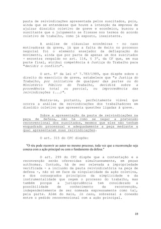 pauta de reivindicações apresentada pelos suscitados, pois,
ainda que se entendesse que houve a intenção da empresa de
ajuizar dissídio coletivo de greve e econômico, buscou a
suscitante que o julgamento se fizesse nos termos do acordo
coletivo de trabalho, como já exposto, inexistente.

         A análise de cláusulas econômicas - no caso
motivadoras da greve, já que a falta de êxito no processo
negocial foi o elemento ensejador da deflagração do
movimento, ainda que por parte de apenas um dos suscitados
- encontra respaldo no art. 114, § 3º, da CF que, em sua
parte final, atribui competência à Justiça do Trabalho para
"decidir o conflito".

         O art. 8º da Lei nº 7.783/1989, que dispõe sobre o
direito do exercício de greve, estabelece que "a Justiça do
Trabalho, por iniciativa de qualquer das partes ou do
Ministério   Público   do   Trabalho,  decidirá   sobre   a
procedência total ou parcial,       ou improcedência das
reivindicações (...)".

         Mostra-se, portanto, perfeitamente viável que
ocorra a análise de reivindicações dos trabalhadores em
dissídio coletivo que apresenta questões ligadas à greve.

         Sobre a apresentação da pauta de reivindicações na
peça de defesa, não há como se negar a pretensão
reconvencional dos suscitados, mesmos que eles não tenham
enquadrado processual e adequadamente a peça mediante a
qual apresentaram suas reivindicações.

            O art. 315 do CPC dispõe:

  "O réu pode reconvir ao autor no mesmo processo, toda vez que a reconvenção seja
conexa com a ação principal ou com o fundamento da defesa."

         O art. 299 do CPC dispõe que a contestação e a
reconvenção serão oferecidas simultaneamente, em peças
autônomas. Contudo, há de ser relevada a impropriedade
verificada - a inclusão da pauta reivindicatória na peça de
defesa -, não só em face da singularidade da ação coletiva,
e dos consagrados princípios da simplicidade e da
instrumentalidade que regem o processo do trabalho, mas
também   porque   a   jurisprudência  tem   considerado   a
possibilidade     de    conhecimento     da    reconvenção,
independentemente de ser nomeada expressamente como tal,
pela parte. Além do mais, in casu, sobressai a conexão
entre o pedido reconvencional com a ação principal.



                                                                               19
 