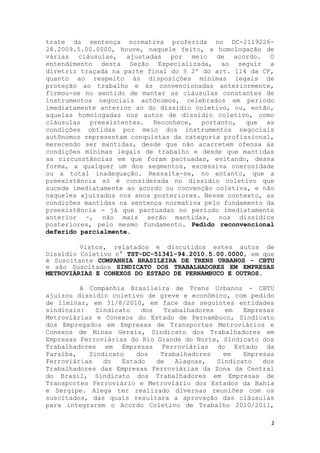 trate da sentença normativa proferida no DC-2119226-
28.2009.5.00.0000, houve, naquele feito, a homologação de
várias cláusulas, ajustadas por meio de acordo. O
entendimento desta Seção Especializada, ao seguir a
diretriz traçada na parte final do § 2º do art. 114 da CF,
quanto ao respeito às disposições mínimas legais de
proteção ao trabalho e às convencionadas anteriormente,
firmou-se no sentido de manter as cláusulas constantes de
instrumentos negociais autônomos, celebrados em período
imediatamente anterior ao do dissídio coletivo, ou, então,
aquelas homologadas nos autos de dissídio coletivo, como
cláusulas preexistentes. Reconhece, portanto, que as
condições obtidas por meio dos instrumentos negociais
autônomos representam conquistas da categoria profissional,
merecendo ser mantidas, desde que não acarretem ofensa às
condições mínimas legais de trabalho e desde que mantidas
as circunstâncias em que foram pactuadas, evitando, dessa
forma, a qualquer um dos segmentos, excessiva onerosidade
ou a total inadequação. Ressalta-se, no entanto, que a
preexistência só é considerada no dissídio coletivo que
sucede imediatamente ao acordo ou convenção coletiva, e não
naqueles ajuizados nos anos posteriores. Nesse contexto, as
condições mantidas na sentença normativa pelo fundamento da
preexistência - já que pactuadas no período imediatamente
anterior -, não mais serão mantidas, nos dissídios
posteriores, pelo mesmo fundamento. Pedido reconvencional
deferido parcialmente.

         Vistos, relatados e discutidos estes autos de
Dissídio Coletivo n° TST-DC-51341-94.2010.5.00.0000, em que
é Suscitante COMPANHIA BRASILEIRA DE TRENS URBANOS - CBTU
e são Suscitados SINDICATO DOS TRABALHADORES EM EMPRESAS
METROVIÁRIAS E CONEXOS DO ESTADO DE PERNAMBUCO E OUTROS.

         A Companhia Brasileira de Trens Urbanos - CBTU
ajuizou dissídio coletivo de greve e econômico, com pedido
de liminar, em 31/8/2010, em face das seguintes entidades
sindicais:   Sindicato   dos   Trabalhadores   em   Empresas
Metroviárias e Conexos do Estado de Pernambuco, Sindicato
dos Empregados em Empresas de Transportes Metroviários e
Conexos de Minas Gerais, Sindicato dos Trabalhadores em
Empresas Ferroviárias do Rio Grande do Norte, Sindicato dos
Trabalhadores em Empresas Ferroviárias do Estado da
Paraíba,   Sindicato    dos   Trabalhadores    em   Empresas
Ferroviárias   do   Estado   de   Alagoas,   Sindicato   dos
Trabalhadores das Empresas Ferroviárias da Zona da Central
do Brasil, Sindicato dos Trabalhadores em Empresas de
Transportes Ferroviário e Metroviário dos Estados da Bahia
e Sergipe. Alega ter realizado diversas reuniões com os
suscitados, das quais resultara a aprovação das cláusulas
para integrarem o Acordo Coletivo de Trabalho 2010/2011,

                                                           2
 