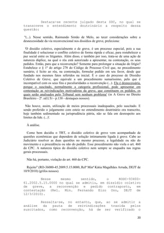 Destaca-se recente julgado desta SDC, no qual se
transcreve o entendimento doutrinário a respeito dessa
questão:

 "(...). Nesse sentido, Raimundo Simão de Melo, ao tecer considerações sobre a
desnecessidade da via reconvencional nos dissídios de greve, preleciona:

  'O dissídio coletivo, especialmente o de greve, é um processo especial, pois a sua
finalidade é solucionar o conflito coletivo de forma rápida e eficaz, para restabelecer a
paz social entre os litigantes. Além disso, e também por isso, trata-se de uma ação de
natureza dúplice, na qual o réu está autorizado a apresentar, na contestação, os seus
pedidos. Então, para que a reconvenção? Somente para prolongar a situação do litígio?
Estabelece o § 1º do artigo 278 do Código de Processo Civil que, no procedimento
sumário, é lícito ao réu, na contestação, formular pedido em seu favor, desde que
fundado nos mesmos fatos referidos na inicial. É o caso do processo de Dissídio
Coletivo de Greve, que equivale a um procedimento sumaríssimo, pelo que é
incompatível com os seus fins e peculiaridades a reconvenção (...). Ela é desnecessária,
porque o suscitado, normalmente a categoria profissional, pode apresentar em
contestação as reivindicações motivadoras da greve, que constituem os pedidos, os
quais serão analisados pelo Tribunal sem nenhum problema' (in A Greve no Direito
Brasileiro - 2ª. ed.LTr - p.138 - destaques nossos).

  Não houve, assim, utilização de meios processuais inadequados, pelo suscitado. E
sendo proferido o julgamento com esteio no entendimento doutrinário ora transcrito,
hoje também sedimentado na jurisprudência pátria, não se fala em desrespeito aos
limites da lide. (...)'.

  À análise.

  Como bem decidiu o TRT, o dissídio coletivo de greve vem acompanhado de
questões econômicas que dependem de solução intimamente ligada à greve. Cabe ao
Judiciário resolver as duas questões no mesmo processo, a legalidade ou não do
movimento e a procedência ou não do pedido. Esse procedimento não viola o art. 460
do CPC. A natureza típica do dissídio coletivo nem sempre se enquadra nas regras
gerais processuais.

  Não há, portanto, violação do art. 460 do CPC.

  Rejeito" (RO-36000-45.2009.5.15.0000, Relª Minª Kátia Magalhães Arruda, DEJT de
10/9/2010) (grifos nossos).

         Nesse     mesmo     sentido,    o      RODC-93400-
61.2002.5.15.0000 no qual se admitiu, em dissídio coletivo
de   greve,  a   reconvenção  e   pedido  contraposto,   em
contestação (Rel. Min. Fernando Eizo Ono, DEJT de
12/3/2010).

         Ressalta-se, no entanto, que, ao se admitir a
análise   da   pauta  de  reivindicações trazida  pelos
suscitados, como reconvenção, há de ser verificado o

                                                                                      20
 