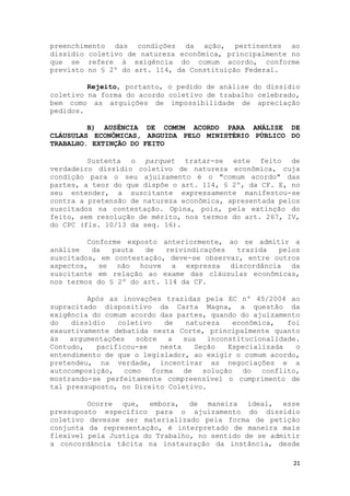 preenchimento das condições da ação, pertinentes ao
dissídio coletivo de natureza econômica, principalmente no
que se refere à exigência do comum acordo, conforme
previsto no § 2º do art. 114, da Constituição Federal.

         Rejeito, portanto, o pedido de análise do dissídio
coletivo na forma do acordo coletivo de trabalho celebrado,
bem como as arguições de impossibilidade de apreciação
pedidos.

         B) AUSÊNCIA DE COMUM ACORDO PARA ANÁLISE DE
CLÁUSULAS ECONÔMICAS, ARGUIDA PELO MINISTÉRIO PÚBLICO DO
TRABALHO. EXTINÇÃO DO FEITO

         Sustenta o parquet tratar-se este feito de
verdadeiro dissídio coletivo de natureza econômica, cuja
condição para o seu ajuizamento é o "comum acordo" das
partes, a teor do que dispõe o art. 114, § 2º, da CF. E, no
seu entender, a suscitante expressamente manifestou-se
contra a pretensão de natureza econômica, apresentada pelos
suscitados na contestação. Opina, pois, pela extinção do
feito, sem resolução de mérito, nos termos do art. 267, IV,
do CPC (fls. 10/13 da seq. 16).

         Conforme exposto anteriormente, ao se admitir a
análise   da   pauta   de  reivindicações   trazida  pelos
suscitados, em contestação, deve-se observar, entre outros
aspectos, se não houve a expressa discordância da
suscitante em relação ao exame das cláusulas econômicas,
nos termos do § 2º do art. 114 da CF.

         Após as inovações trazidas pela EC nº 45/2004 ao
supracitado dispositivo da Carta Magna, a questão da
exigência do comum acordo das partes, quando do ajuizamento
do   dissídio   coletivo   de    natureza   econômica,   foi
exaustivamente debatida nesta Corte, principalmente quanto
às   argumentações  sobre   a   sua   inconstitucionalidade.
Contudo,   pacificou-se   nesta    Seção   Especializada   o
entendimento de que o legislador, ao exigir o comum acordo,
pretendeu, na verdade, incentivar as negociações e a
autocomposição, como forma      de solução do      conflito,
mostrando-se perfeitamente compreensível o cumprimento de
tal pressuposto, no Direito Coletivo.

         Ocorre que, embora, de maneira ideal, esse
pressuposto específico para o ajuizamento do dissídio
coletivo devesse ser materializado pela forma de petição
conjunta da representação, é interpretado de maneira mais
flexível pela Justiça do Trabalho, no sentido de se admitir
a concordância tácita na instauração da instância, desde

                                                          21
 