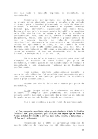 que não haja            a   oposição       expressa       do    suscitado,        na
contestação.

         Ressalta-se, por oportuno, que, em face da reação
de alguns entes sindicais contra a exigência da vontade
bilateral para o impulso processual, no caso do dissídio
coletivo, a matéria está submetida ao Supremo Tribunal
Federal que, brevemente, equacionará esse magno tema.
Porém, até que haja o pronunciamento definitivo da questão,
pelo STF, não há como se negar a validade da exigência
constitucional que, como visto, conduz a rumos ainda não
imaginados. Assim, esta Corte mantém o posicionamento de
que   a    mudança   trazida   no    referido   dispositivo
constitucional representa um pressuposto a ser observado,
quando do ajuizamento da ação, e, nos termos da tese
firmada por esta Seção Especializada, até que haja a
oportuna manifestação do STF sobre a constitucionalidade da
norma em questão, há que ser observada, sim, de forma
literal, a redação do § 2º do art. 114.

         No caso em tela, o momento oportuno para possível
alegação de ausência de comum acordo, por parte da
suscitante, ocorreu quando de sua manifestação em relação à
contestação e aos documentos juntados pelos Sindicatos
profissionais.

         Isso porque, conforme anteriormente exposto, a
pauta de reivindicações foi recebida como reconvenção, pelo
que considera-se a manifestação posterior da suscitante
como a peça contestatória.

         Ocorre que não há falar em dissenso por parte da
suscitante.

         A um, porque quando do ajuizamento do dissídio
coletivo, a própria CBTU pretendeu que houvesse o
pronunciamento judicial a respeito das propostas em relação
às quais as partes não haviam chegado ao consenso.

            Eis o que consigna a parte final da representação:



   -c) Que, malograda a conciliação, seja o presente distribuído à Seção de Dissídios
Coletivos - SDC, para julgamento, que a SUSCITANTE espera seja na forma do
Acordo Coletivo de Trabalho já aprovado pelas partes, conforme já demonstrado ...-
(fl. 5 da seq. 1 - grifo nosso).

         Obviamente que a CBTU, ao apresentar proposta de
acordo coletivo de trabalho, com 114 cláusulas, das quais

                                                                                  22
 