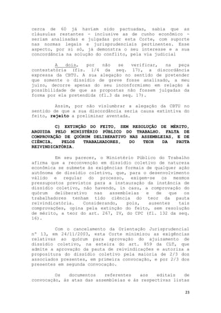 cerca de 60 já haviam sido pactuadas, sabia que as
cláusulas restantes - inclusive as de cunho econômico -
seriam analisadas e julgadas por esta Corte, com suporte
nas normas legais e jurisprudenciais pertinentes. Esse
aspecto, por si só, já demonstra o seu interesse e a sua
concordância na solução do conflito, pela via judicial

         A   dois,   por  não   se   verificar, na  peça
contestatória (fls. 1/4 da seq. 17), a discordância
expressa da CBTU. A sua alegação no sentido de pretender
que somente o dissídio de greve fosse analisado, a meu
juízo, decorre apenas do seu inconformismo em relação à
possibilidade de que as propostas não fossem julgadas da
forma por ela pretendida (fl.3 da seq. 17).

         Assim, por não vislumbrar a alegação da CBTU no
sentido de que a sua discordância seria causa extintiva do
feito, rejeito a preliminar aventada.

         C) EXTINÇÃO DO FEITO, SEM RESOLUÇÃO DE MÉRITO,
ARGUIDA PELO MINISTÉRIO PÚBLICO DO TRABALHO. FALTA DE
COMPROVAÇÃO DE QUÓRUM DELIBERATIVO NAS ASSEMBLEIAS, E DE
CIÊNCIA,   PELOS   TRABALHADORES,  DO   TEOR   DA   PAUTA
REIVINDICATÓRIA.

         Em seu parecer, o Ministério Público do Trabalho
afirma que a reconvenção em dissídio coletivo de natureza
econômica se submete às exigências formais de qualquer ação
autônoma de dissídio coletivo, que, para o desenvolvimento
válido e regular do processo, exigem-se os mesmos
pressupostos previstos para a instauração da instância de
dissídio coletivo, não havendo, in casu, a comprovação do
quórum   deliberativo   nas   assembleias  e   de   que   os
trabalhadores tenham tido ciência do teor da pauta
reivindicatória.    Considerando,   pois,   ausentes    tais
comprovações, opina pela extinção do feito, sem resolução
de mérito, a teor do art. 267, IV, do CPC (fl. 132 da seq.
16).

         Com o cancelamento da Orientação Jurisprudencial
nº 13, em 24/11/2003, esta Corte minimizou as exigências
relativas ao quórum para aprovação do ajuizamento de
dissídio coletivo, na esteira do art. 859 da CLT, que
admite a aprovação da pauta de reivindicações e autoriza a
propositura do dissídio coletivo pela maioria de 2/3 dos
associados presentes, em primeira convocação, e por 2/3 dos
presentes em segunda convocação.

         Os   documentos   referentes    aos   editais   de
convocação, às atas das assembleias e às respectivas listas

                                                          23
 