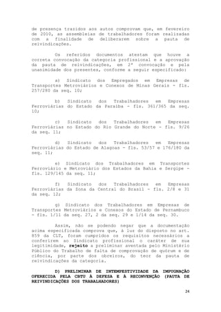 de presença trazidos aos autos comprovam que, em fevereiro
de 2010, as assembleias de trabalhadores foram realizadas
com a finalidade de deliberarem sobre a pauta de
reivindicações.

         Os referidos documentos atestam que houve a
correta convocação da categoria profissional e a aprovação
da pauta de reivindicações, em 2ª convocação e pela
unanimidade dos presentes, conforme a seguir especificado:

         a) Sindicato dos Empregados em Empresas de
Transportes Metroviários e Conexos de Minas Gerais - fls.
257/280 da seq. 10;

         b)  Sindicato  dos  Trabalhadores  em   Empresas
Ferroviárias do Estado da Paraíba - fls. 361/365 da seq.
10;

         c)  Sindicato  dos   Trabalhadores  em  Empresas
Ferroviárias no Estado do Rio Grande do Norte - fls. 9/26
da seq. 11;

         d)  Sindicato   dos   Trabalhadores  em   Empresas
Ferroviárias do Estado de Alagoas - fls. 53/57 e 176/180 da
seq. 11;

         e) Sindicato dos Trabalhadores em Transportes
Ferroviário e Metroviário dos Estados da Bahia e Sergipe -
fls. 129/145 da seq. 11;

         f)  Sindicato  dos   Trabalhadores  em  Empresas
Ferroviárias da Zona da Central do Brasil - fls. 2/8 e 31
da seq. 12;

         g) Sindicato dos Trabalhadores em Empresas de
Transportes Metroviários e Conexos do Estado de Pernambuco
- fls. 1/11 da seq. 27, 2 da seq. 29 e 1/14 da seq. 30.

         Assim, não se podendo negar que a documentação
acima especificada comprova que, à luz do disposto no art.
859 da CLT, foram cumpridos os requisitos necessários a
conferirem ao Sindicato profissional o caráter de sua
legitimidade, rejeito a preliminar aventada pelo Ministério
Público do Trabalho de falta de comprovação de quórum e de
ciência, por parte dos obreiros, do teor da pauta de
reivindicações da categoria.

         D) PRELIMINAR DE INTEMPESTIVIDADE DA IMPUGNAÇÃO
OFERECIDA PELA CBTU À DEFESA E À RECONVENÇÃO (PAUTA DE
REIVINDICAÇÕES DOS TRABALHADORES)

                                                         24
 