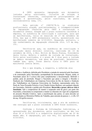 A
             CBTU  apresenta  impugnação  aos   documentos
juntados   pelos  suscitados,  inclusive   em  relação   à
contestação oferecida, insurgindo-se principalmente em
relação à apresentação, pelos      suscitados, da pauta
reivindicatória (seq. 17).

         Pela  petição   nº   158078/78.0,  os   sindicatos
profissionais arguem, preliminarmente, a intempestividade
da impugnação oferecida pela CBTU à contestação e
documentos anexos. Alegam que o prazo sucessivo concedido à
empresa, na audiência de conciliação e instrução, para que
se manifestasse, teria se exaurido em 27 de setembro de
2010, mas que a CBTU permanecera inerte, apresentando sua
manifestação somente em 6/10/2010. Requerem, portanto, o
não conhecimento da impugnação oferecida (fls. 1/3 da seq.
15).

         Verifica-se que, na audiência de conciliação e
instrução deste dissídio coletivo, realizada em 14 de
setembro de 2010, o Min. Milton de Moura França, Presidente
desta Corte, deferiu o pedido de juntada da contestação,
feito pelos suscitados, e o prazo de 5 dias para a juntada
de demais documentos, sob pena de preclusão. Determinou,
também que, após, fosse aberta vista à CBTU para se
manifestar acerca deles.

             Eis o que dispõe, a respeito, a referida ata:

  -Aberta a Audiência, deferida pelo Presidente a juntada de memorial pela Suscitante,
e de contestação, pelos Suscitados, acompanhada de documentação. Requer, ainda, os
Suscitados prazo de 5 (cinco) dias para complementar a documentação. Deferido o
pedido, pena de preclusão. Requer a Suscitante que passe a integrar o Dissídio o
Sindicato dos Trabalhadores em Empresas Ferroviárias do Rio de Janeiro e Sindicato
dos Trabalhadores em Empresas Ferroviárias do Nordeste, representados pelos Srs.
Paulo de Tarso Pessanha Ferreira e Luís Cláudio Gomes Barbosa, sem qualquer objeção
dos Suscitados. Deferido o pedido pelo Presidente. Decorrido o prazo, abra-se vista à
Suscitante. Sob o compromisso de manter a suspensão total da greve, por parte dos
Suscitados, a Suscitante se compromete a manter as cláusulas em vigor até o julgamento
do presente Dissídio Coletivo. Após a manifestação das partes, os autos deverão ser
encaminhados ao Ministério Público do Trabalho, para emissão de parecer. (...)- (fls. 4/5
da seq. 10) (grifos nossos).

         Verifica-se, inicialmente, que a ata da audiência
não consigna que o prazo concedido à CBTU fosse sucessivo.

         Conforme o Sistema de Informações Judiciárias, a
apresentação dos documentos, pelos suscitados, se deu nos
dias 20 e 21/9/2010 e a respectiva digitalização em 22 do
mesmo mês. A impugnação, por sua vez, foi apresentada em
6/10/2010.

                                                                                      25
 