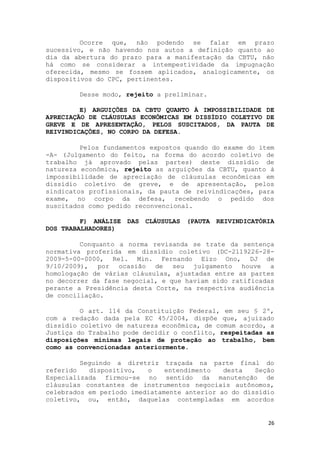Ocorre que, não podendo se falar em prazo
sucessivo, e não havendo nos autos a definição quanto ao
dia da abertura do prazo para a manifestação da CBTU, não
há como se considerar a intempestividade da impugnação
oferecida, mesmo se fossem aplicados, analogicamente, os
dispositivos do CPC, pertinentes.

        Desse modo, rejeito a preliminar.

         E) ARGUIÇÕES DA CBTU QUANTO À IMPOSSIBILIDADE DE
APRECIAÇÃO DE CLÁUSULAS ECONÔMICAS EM DISSÍDIO COLETIVO DE
GREVE E DE APRESENTAÇÃO, PELOS SUSCITADOS, DA PAUTA DE
REIVINDICAÇÕES, NO CORPO DA DEFESA.

         Pelos fundamentos expostos quando do exame do item
-A- (Julgamento do feito, na forma do acordo coletivo de
trabalho já aprovado pelas partes) deste dissídio de
natureza econômica, rejeito as arguições da CBTU, quanto à
impossibilidade de apreciação de cláusulas econômicas em
dissídio coletivo de greve, e de apresentação, pelos
sindicatos profissionais, da pauta de reivindicações, para
exame, no corpo da defesa, recebendo o pedido dos
suscitados como pedido reconvencional.

         F) ANÁLISE DAS CLÁUSULAS (PAUTA REIVINDICATÓRIA
DOS TRABALHADORES)

         Conquanto a norma revisanda se trate da sentença
normativa proferida em dissídio coletivo (DC-2119226-28-
2009-5-00-0000, Rel. Min. Fernando Eizo Ono, DJ de
9/10/2009), por ocasião de seu julgamento houve a
homologação de várias cláusulas, ajustadas entre as partes
no decorrer da fase negocial, e que haviam sido ratificadas
perante a Presidência desta Corte, na respectiva audiência
de conciliação.

         O art. 114 da Constituição Federal, em seu § 2º,
com a redação dada pela EC 45/2004, dispõe que, ajuizado
dissídio coletivo de natureza econômica, de comum acordo, a
Justiça do Trabalho pode decidir o conflito, respeitadas as
disposições mínimas legais de proteção ao trabalho, bem
como as convencionadas anteriormente.

         Seguindo a diretriz traçada na parte final do
referido   dispositivo,   o    entendimento   desta   Seção
Especializada firmou-se no sentido da manutenção de
cláusulas constantes de instrumentos negociais autônomos,
celebrados em período imediatamente anterior ao do dissídio
coletivo, ou, então, daquelas contempladas em acordos


                                                         26
 