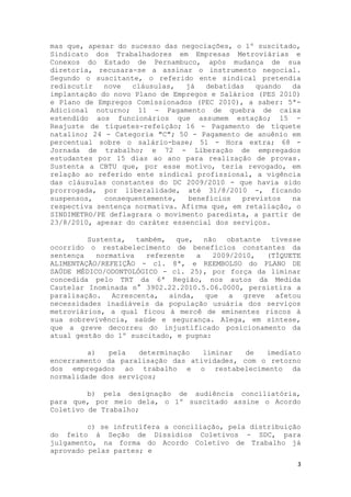 mas que, apesar do sucesso das negociações, o 1º suscitado,
Sindicato dos Trabalhadores em Empresas Metroviárias e
Conexos do Estado de Pernambuco, após mudança de sua
diretoria, recusara-se a assinar o instrumento negocial.
Segundo o suscitante, o referido ente sindical pretendia
rediscutir   nove   cláusulas,  já   debatidas   quando  da
implantação do novo Plano de Empregos e Salários (PES 2010)
e Plano de Empregos Comissionados (PEC 2010), a saber: 5ª-
Adicional noturno; 11 - Pagamento de quebra de caixa
estendido aos funcionários que assumem estação; 15 -
Reajuste de tíquetes-refeição; 16 - Pagamento de tíquete
natalino; 24 - Categoria "C"; 50 - Pagamento de anuênio em
percentual sobre o salário-base; 51 - Hora extra; 68 -
Jornada de trabalho; e 72 - Liberação de empregados
estudantes por 15 dias ao ano para realização de provas.
Sustenta a CBTU que, por esse motivo, teria revogado, em
relação ao referido ente sindical profissional, a vigência
das cláusulas constantes do DC 2009/2010 - que havia sido
prorrogada, por liberalidade, até 31/8/2010 -, ficando
suspensos,   consequentemente,   benefícios   previstos  na
respectiva sentença normativa. Afirma que, em retaliação, o
SINDIMETRO/PE deflagrara o movimento paredista, a partir de
23/8/2010, apesar do caráter essencial dos serviços.

         Sustenta, também, que, não obstante tivesse
ocorrido o restabelecimento de benefícios constantes da
sentença   normativa   referente  a    2009/2010,  (TÍQUETE
ALIMENTAÇÃO/REFEIÇÃO - cl. 8ª, e REEMBOLSO do PLANO DE
SAÚDE MÉDICO/ODONTOLÓGICO - cl. 25), por força da liminar
concedida pelo TRT da 6ª Região, nos autos da Medida
Cautelar Inominada n° 3902.22.2010.5.06.0000, persistira a
paralisação. Acrescenta, ainda, que a         greve afetou
necessidades inadiáveis da população usuária dos serviços
metroviários, a qual ficou à mercê de eminentes riscos à
sua sobrevivência, saúde e segurança. Alega, em síntese,
que a greve decorreu do injustificado posicionamento da
atual gestão do 1º suscitado, e pugna:

         a)   pela   determinação  liminar   de  imediato
encerramento da paralisação das atividades, com o retorno
dos empregados ao trabalho e o restabelecimento da
normalidade dos serviços;

         b) pela designação de audiência conciliatória,
para que, por meio dela, o 1º suscitado assine o Acordo
Coletivo de Trabalho;

         c) se infrutífera a conciliação, pela distribuição
do feito à Seção de Dissídios Coletivos - SDC, para
julgamento, na forma do Acordo Coletivo de Trabalho já
aprovado pelas partes; e
                                                          3
 