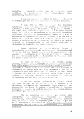 trabalho, e buscando evitar que       as situações    menos
benéficas   às   perspectivas dos     trabalhadores   sejam
prolongadas, indefinidamente.

         O segundo aspecto se refere ao fato de o Termo de
Re Ratificação não ter sido juntado ao Dissídio Coletivo.

         O art. 863 da CLT, ao tratar dos dissídios
coletivos, estabelece que -havendo acordo, o presidente o
submeterá à homologação do Tribunal na primeira sessão-.
Por outro lado, conforme dispõe o art. 614 do mesmo diploma
legal, os Sindicatos convenentes ou as empresas acordantes
promoverão, conjunta ou separadamente, dentro de 8 dias da
assinatura da Convenção ou Acordo, o depósito de uma via do
mesmo, para fins de registro e arquivo, na Secretaria de
Emprego e Salário, em se tratando de instrumento de caráter
nacional ou interestadual, ou nos órgãos regionais do
Ministério do Trabalho, nos demais casos.

         Nesse   sentido,   a   jurisprudência  firmou   o
entendimento consubstanciado na Orientação Jurisprudencial
nº 34 da SDC que dispõe que o acordo extrajudicial não
precisa ser homologado pela Justiça do Trabalho, bastando
que seja depositado junto ao Ministério do Trabalho, para
que passe a gerar efeitos jurídicos.

         No caso em tela, trata-se de acordo, embora
parcial, firmado após a prolação da sentença normativa por
esta Seção Especializada, inclusive modificando o decidido.
Conquanto a Justiça Trabalhista possa admitir a hipótese de
celebração de acordo após ter sido proferida a decisão, a
competência para homologação do instrumento, no caso, seria
do próprio TST, prolator da sentença. Dessa forma, o acordo
celebrado e homologado passaria a substituir as condições
de trabalho, regidas pela sentença normativa.

         Ocorre que, embora levando-se em conta a boa-fé
que deve nortear as partes em juízo, a empresa e os
sindicatos acordantes não observaram esses aspectos, que
representam uma forma de evitar a ocorrência de manobras
tendentes a fraudar ou excluir direitos dos trabalhadores,
garantidos por uma sentença normativa.

         Não se constata, nos autos, que tenham sido
satisfeitas   as   solenidades    previstas   no   diploma
consolidado, pertinentes à homologação pela via judicial
e/ou, se fosse o caso, ao depósito junto ao MTE, o que por
si só demonstra a existência de vício na formalização do
instrumento que os sindicatos profissionais ora pretendem
invalidar.

                                                         31
 