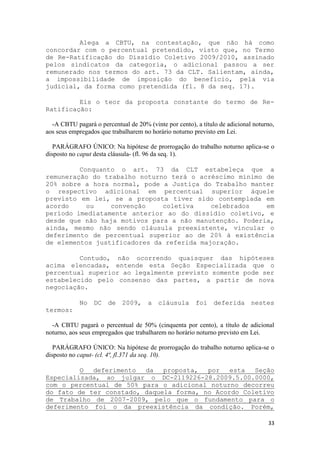 Alega a CBTU, na contestação, que não há como
concordar com o percentual pretendido, visto que, no Termo
de Re-Ratificação do Dissídio Coletivo 2009/2010, assinado
pelos sindicatos da categoria, o adicional passou a ser
remunerado nos termos do art. 73 da CLT. Salientam, ainda,
a impossibilidade de imposição do benefício, pela via
judicial, da forma como pretendida (fl. 8 da seq. 17).

         Eis o teor da proposta constante do termo de Re-
Ratificação:

  -A CBTU pagará o percentual de 20% (vinte por cento), a título de adicional noturno,
aos seus empregados que trabalharem no horário noturno previsto em Lei.

   PARÁGRAFO ÚNICO: Na hipótese de prorrogação do trabalho noturno aplica-se o
disposto no caput desta cláusula- (fl. 96 da seq. 1).

         Conquanto o art. 73 da CLT estabeleça que a
remuneração do trabalho noturno terá o acréscimo mínimo de
20% sobre a hora normal, pode a Justiça do Trabalho manter
o respectivo adicional em percentual superior àquele
previsto em lei, se a proposta tiver sido contemplada em
acordo     ou    convenção    coletiva     celebrados   em
período imediatamente anterior ao do dissídio coletivo, e
desde que não haja motivos para a não manutenção. Poderia,
ainda, mesmo não sendo cláusula preexistente, vincular o
deferimento de percentual superior ao de 20% à existência
de elementos justificadores da referida majoração.

         Contudo, não ocorrendo quaisquer das hipóteses
acima elencadas, entende esta Seção Especializada que o
percentual superior ao legalmente previsto somente pode ser
estabelecido pelo consenso das partes, a partir de nova
negociação.

            No DC de 2009, a cláusula foi deferida nestes
termos:

  -A CBTU pagará o percentual de 50% (cinquenta por cento), a título de adicional
noturno, aos seus empregados que trabalharem no horário noturno previsto em Lei.

   PARÁGRAFO ÚNICO: Na hipótese de prorrogação do trabalho noturno aplica-se o
disposto no caput- (cl. 4ª, fl.371 da seq. 10).

         O  deferimento  da   proposta,  por   esta  Seção
Especializada, ao julgar o DC-2119226-28.2009.5.00.0000,
com o percentual de 50% para o adicional noturno decorreu
do fato de ter constado, daquela forma, no Acordo Coletivo
de Trabalho de 2007-2009, pelo que o fundamento para o
deferimento foi o da preexistência da condição. Porém,

                                                                                   33
 