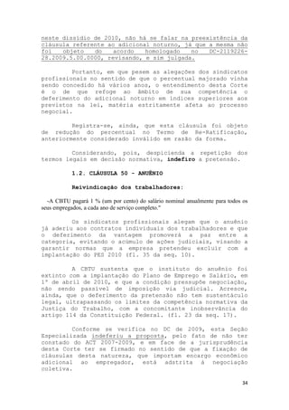 neste dissídio de 2010, não há se falar na preexistência da
cláusula referente ao adicional noturno, já que a mesma não
foi   objeto   do    acordo   homologado   no   DC-2119226-
28.2009.5.00.0000, revisando, e sim julgada.

         Portanto, em que pesem as alegações dos sindicatos
profissionais no sentido de que o percentual majorado vinha
sendo concedido há vários anos, o entendimento desta Corte
é o de que refoge ao âmbito de sua competência o
deferimento do adicional noturno em índices superiores aos
previstos na lei, matéria estritamente afeta ao processo
negocial.

         Registra-se, ainda, que esta cláusula foi objeto
de redução do percentual no Termo de Re-Ratificação,
anteriormente considerado inválido em razão da forma.

         Considerando, pois, despicienda a repetição dos
termos legais em decisão normativa, indefiro a pretensão.

           1.2. CLÁUSULA 50 - ANUÊNIO

           Reivindicação dos trabalhadores:

  -A CBTU pagará 1 % (um por cento) do salário nominal anualmente para todos os
seus empregados, a cada ano de serviço completo."

         Os sindicatos profissionais alegam que o anuênio
já aderiu aos contratos individuais dos trabalhadores e que
o deferimento da vantagem promoverá a paz entre a
categoria, evitando o acúmulo de ações judiciais, visando a
garantir normas que a empresa pretendeu excluir com a
implantação do PES 2010 (fl. 35 da seq. 10).

         A CBTU sustenta que o instituto do anuênio foi
extinto com a implantação do Plano de Emprego e Salário, em
1º de abril de 2010, e que a condição pressupõe negociação,
não sendo passível de imposição via judicial. Acresce,
ainda, que o deferimento da pretensão não tem sustentáculo
legal, ultrapassando os limites da competência normativa da
Justiça do Trabalho, com a concomitante inobservância do
artigo 114 da Constituição Federal. (fl. 23 da seq. 17).

         Conforme se verifica no DC de 2009, esta Seção
Especializada indeferiu a proposta, pelo fato de não ter
constado do ACT 2007-2009, e em face de a jurisprudência
desta Corte ter se firmado no sentido de que a fixação de
cláusulas desta natureza, que importam encargo econômico
adicional ao empregador, está adstrita à negociação
coletiva.

                                                                            34
 