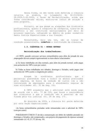 Dessa forma, já não tendo sido deferida a cláusula
relativa   ao   anuênio,  no   julgamento  do   DC-2119226-
28.2009.5.00.0000, o Termo de Re-Ratificação, ainda que
fosse considerado válido, mostrou-se inócuo em relação a
essa proposta.

         Portanto, em que pesem as alegações dos Sindicatos
profissionais, quanto à conquista da categoria, trata-se de
benefício a ser instituído exclusivamente por meio do
processo negocial, refugindo ao âmbito do poder normativo
desta Justiça Especializada a sua fixação.

         Ressaltando, mais uma vez, não se tratar de
condição preexistente, indefiro a instituição da cláusula.

            1.3. CLÁUSULA 51 - HORAS EXTRAS

            Reivindicação dos trabalhadores:

  -A CBTU, quando convocar serviços extraordinários para além da jornada de seus
empregados deverá cumprir rigorosamente os itens abaixo relacionados:

  a) As horas trabalhadas em dias normais, para além da jornada normal, serão pagas
com acréscimo de 100% (cem por cento).

  b) Todas as horas trabalhadas nos sábados, domingos e feriados, serão pagas com
acréscimo de 150% (cento e cinqüenta por cento).-

         Alegam   os   sindicatos   profissionais que  o
percentual pretendido visa a coibir os abusos praticados
pela empresa, em busca da redução de custos com a não
contratação de empregados para o atendimento regular de
suas atividades (fl. 35 da seq. 10).

         A CBTU argumenta que o adicional está sendo pago
de acordo com o art. 73 da CLT, que houve a concordância
dos sindicatos e que a condição não é passível de ser
fixada pela via judicial (fl. 24 da seq. 17).

         No dissídio de 2009, a cláusula foi assim deferida
por esta Seção Especializada:

   -As horas extraordinárias prestadas serão remuneradas com o adicional de 100%
(cem por cento).

  PARÁGRAFO ÚNICO: É devida a remuneração em dobro do trabalho prestado em
domingos e feriados, não compensados, sem prejuízo do pagamento do repouso semanal
remunerado- (cl. 45, fl. 372 da seq. 10).



                                                                                35
 